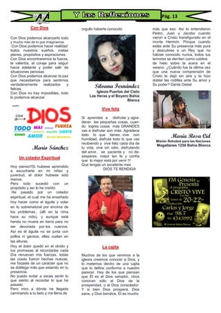 Con Dios
Con Dios podemos alcanzarlo todo
y mucho más de lo que imaginamos.
Con Dios podemos hacer realidad
todos nuestros sueños, metas
planes, propósitos y aspiraciones.
Con Dios encontraremos la fuerza,
la valentía, el coraje para seguir
hacia adelante y poder salir de
situaciones penosas.
Con Dios podemos alcanzar la paz
que necesitamos para sentirnos
verdaderamente realizados y
felices.
Con Dios no hay imposibles, todo
lo podemos alcanzar.
Mario Sánchez
Un colador Espiritual
Hoy pienso!!Si hubiese aprendido
a escucharte en mi niñez y
juventud, el dolor hubiese sido
menos.
Pero todo sucedió con un
propósito y así lo he creído.
He pasado por un colador
espiritual, el cual me ha enseñado
hoy hacer como el águila y volar
en lo sobrenatural por encima de
los problemas., (allí en la cima
hace su nido), y aunque esté
herida no muere en tierra para no
ser devorada por los cuervos.
Así es el águila no se junta con
pollos ni gansos, ellas vuelan en
las alturas.
Hoy el dolor quedó en el olvido y
tus promesas al recordarlas cada
Día renuevan mis fuerzas, todas
las cosas fueron hechas nuevas,
me forjaste de un carácter que no
se doblega más que estando en tu
presencia.
No puedo evitar a veces sentir lo
que siento al recordar lo que he
pasado.
Pero miro a dónde he llegado
caminando a tú lado y me llena de
orgullo haberte conocido
Silvana Fernández
Iglesia Puertas del Cielo
Las Heras y el Boyero Bahía
Blanca
Vive feliz
Si aprendes a disfrutar y agra-
decer las pequeñas cosas, cuan-
do logres cosas más GRANDES
vas a disfrutar aún más. Agradece
todo lo que tienes, vive con
humildad, disfruta todo lo que vas
recibiendo y vive feliz cada día de
tu vida, vive sin odio, disfrutando
del amor, se paciente y no de-
sesperes, mejor ten fe y confía
que lo mejor está por venir !!!
Que tengas un excelente mes
DIOS TE BENDIGA
La cajita
Muchos de los que venimos a la
iglesia creemos conocer a Dios, y
lo metemos dentro de una cajita
que lo define conforme a nuestro
parecer. Hay de los que piensan
que Él es el Dios sanador, otros
conocen sólo al Dios de la
prosperidad, o al Dios consolador.
Y si bien Dios prospera, Dios
sana, y Dios bendice, Él es mucho
más que eso. Así lo entendieron
Pedro, Juan y Jacobo cuando
vieron a Cristo transfigurado en el
monte Hermón. Porque cuando
estás ante Su presencia más pura
y descubres a un Rey que no
habías conocido nunca, todos tus
temores se derriten como cubitos
de hielo sobre la acera en el
verano. ¿Cuándo fue la última vez
que una nueva comprensión de
Cristo te dejó sin aire y te hizo
doblar las rodillas ante Su amor y
Su poder? Dante Gebel
María Rosa Cid
Misión Rehobot para las Naciones
Magallanes 1250 Bahía Blanca
Pág. 13
 