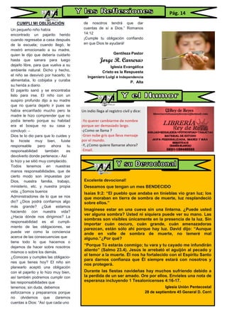 CUMPLI MI OBLIGACIÓN
Un pequeño niño había
encontrado un pajarito herido
cuando regresaba a casa después
de la escuela; cuando llegó, le
mostró emocionado a su madre,
quien le dijo que debería cuidarlo
hasta que sanara para luego
dejarlo libre, para que vuelva a su
ambiente natural. Dicho y hecho,
el niño se desvivió por hacerlo, lo
alimentaba, lo cobijaba y curaba
su herida a diario.
El pajarito sanó y se encontraba
listo para irse. El niño con un
suspiro profundo dijo a su madre
que no quería dejarlo ir pues se
había encariñado mucho pero la
madre le hizo comprender que no
podía tenerlo porque su habitad
era el bosque no su casa y
concluyó: –
Dios te lo dio para que lo cuides y
lo hiciste muy bien, fuiste
responsable pero ahora tu
responsabilidad también es
devolverlo donde pertenece.- Así
lo hizo y se sitió muy complacido.
Todos tenemos en nuestras
manos responsabilidades, que de
cierto modo son impuestas por
Dios, nuestra familia, trabajo,
ministerio, etc. y nuestra propia
vida. ¿Somos buenos
Administradores de lo que se nos
dio? ¿Dios podrá confiarnos algo
más grande? ¿Qué estamos
haciendo con nuestra vida?
¿Hacia dónde nos dirigimos? La
responsabilidad es el cumpli-
miento de las obligaciones, se
puede ver como la conciencia
acerca de las consecuencias que
tiene todo lo que hacemos o
dejamos de hacer sobre nosotros
mismos o sobre los demás.
¿Conoces y cumples las obligacio-
nes que tienes hoy? El niño sin
planearlo aceptó una obligación
con el pajarito y lo hizo muy bien,
así también podremos cumplir con
las responsabilidades que
tenemos; sin duda, debemos
esforzarnos y prepararnos porque
no olvidemos que daremos
cuentas a Dios: “Así que cada uno
de nosotros tendrá que dar
cuentas de sí a Dios.” Romanos
14:12
¡Cumple tu obligación confiando
en que Dios te ayudará!
Gentileza Pastor
Jorge R. Carreras
Iglesia Evangélica
Cristo es la Respuesta
Ingeniero Luigi e Independencia
P. Alta
Pág. 14
Excelente devocional!
Deseamos que tengan un mes BENDECIDO
Isaías 9:2: “El pueblo que andaba en tinieblas vio gran luz; los
que moraban en tierra de sombra de muerte, luz resplandeció
sobre ellos.”
Imagínese estar en una cueva sin una linterna. ¿Puede usted
ver alguna sombra? Usted ni siquiera puede ver su mano. Las
sombras son visibles únicamente en la presencia de la luz. Sin
importar cuán oscuro, cuán grande, cuán amenazadoras
parezcan, están sólo ahí porque hay luz. David dijo: “Aunque
ande en valle de sombra de muerte, no temeré mal
alguno.”¿Por qué?
“Porque Tú estarás conmigo; tu vara y tu cayado me infundirán
aliento” (Salmo 23.4). Jesús le arrebató el aguijón al pecado y
el temor a la muerte. Él nos ha fortalecido con el Espíritu Santo
para darnos confianza que Él siempre estará con nosotros y
nos protegerá.
Durante las fiestas navideñas hay muchos sufriendo debido a
la perdida de un ser amado. Ore por ellos. Envíeles una nota de
esperanza incluyendo 1 Tesalonicenses 4:16-17.
Iglesia Unión Pentecostal
28 de septiembre 45 General D. Cerri
 