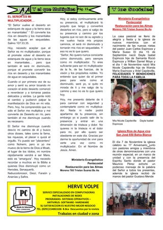 EL SEÑOR ES MI
MULTIPLICADOR....
“El Señor vuelve el desierto en
estanques de agua y la tierra seca
en manantiales” “ El convierte los
ríos en desierto y los manantiales
de las aguas en sequedales.
Salmo 107:33,35.
Hoy, necesito aceptar que el
Señor es mi multiplicador, porque
el promete volver el desierto en
estanques de agua y la tierra seca
en manantiales… pero que
también él será mi disminuido,
porque el promete convertir los
ríos en desierto y los manantiales
de agua en sequedales.
Cuando oí por primera vez de su
amor y sentí su amor tocando mi
corazón el árido desierto comenzó
a reverdecer y a tornarse pastos
delicados y verdes. La gente notó
el cambio y pudieron palpar la
manifestación de Dios en mi vida.
Pero, hoy, he comprendido que no
sólo el Señor me multiplica y me
convierte de Desierto en río, pero
también el me disminuye cuando
es necesario.
El Señor me disminuye cuando
desvío mi camino de él y busco
otros dioses, tales como la fama,
las riquezas, el placer o quizá el
orgullo. Yo puedo ser “placentero”
como Nohemi, pero si yo me
muevo de la tierra de Dios a Moab,
el lugar de los ídolos, mi nombre
rápidamente vendrá a ser Mara,
esto es “amargura”. Hoy necesito
recordar a muchos en la Biblia a
quienes Dios disminuyó como un
Herodes, Senaquerib,
Nabucodonosor, Giezi, Faraón y
Ananías y Safira.
Hoy, si estoy continuamente ante
su presencia, el multiplicará lo
poquito que tengo y convertirá
desiertos en ríos, pero si salgo de
su presencia y camino por los
lugares que no son de su agrado y
me vuelvo hacia mis propios
caminos, el será mi disminuido y
tornarán mis ríos en sequedales. Y
eso no es lo que quiero.
“Señor, No quiero nunca conocerte
como disminuido, pero siempre
como mi multiplicador. Tú eres
suficiente para ser mi multiplicador
de la fe, de las fuerzas, de la
visión y los propósitos nobles. Yo
entiendo que quien da el primer
paso para verte como el
disminuido, seré yo, si quito mi
mirada de ti y me salgo de tu
camino y eso no es lo que quiero
hoy.
Hoy, me presento delante de ti
para caminar con seguridad y
contemplarte como mi multiplica-
dor. Nada ni nadie podrá
apartarme de tu presencia, sin
embargo yo si puedo salir de tu
presencia y entrar en una
dimensión de tristeza y dolor. No
quieres ni la tristeza ni el dolor
para mi, por ello quiero ser
obediente en este día. Gracias por
darme la oportunidad de vivir para
verte una vez como mi
multiplicador. En el Nombre de
Jesús. Amen.
Ministerio Evangelistico
Pentecostal
Restauración para las Almas
Moreno 785 Tristan Suarez Bs As
Ministerio Evangelistico
Pentecostal
Restauración para las Almas
Moreno 785 Tristan Suarez Bs.As
La casa pastoral se lleno de
alegría y fiesta y la iglesia de
nuevos miembros con el
nacimiento de las nuevas nietas
del pastor Juan Carlos Espinoza y
María Susso El día 15 de
Septiembre nació Dayla Isabel
Espinoza hija de Samanta Roció
Espinoza y Willian Daniel Moya y
el día 1 de Noviembre nació Mía
Nicole Capdevilla hija de Wanda
María Espinoza y Ariel Capdevilla,
FELICIDADES Y BENDICIONES
PARA TODA LA FAMILIA
Mía Nicole Capdevilla Dayla Isabel
Espinoza
Iglesia Rios de Agua viva
San José 650 Bahía Blanca
El día 7 de Noviembre la iglesia
celebro su 17 Aniversario junto
con pastores amigos y miembros
de otras denominaciones con una
reunión especial, en un marco de
unidad y con la presencia del
Espíritu Santo donde el pastor
Mauricio Pérez exhorto un
poderoso mensaje de la palabra
del Señor a todos los presentes,
además la iglesia recibió de
manos del pastor Gustavo Mende
HERVE VOLPE
SERVICE ESPECIALIZADO EN COMPUTADORAS
INSTALACIONES DE REDES
PROGRAMAS- SISTEMAS OPERATIVOS –
ANTIVIRUS- SOFTWARE- HARDWARE
SU SATISFACCION ES NUESTRO MEJOR NEGOCIO
TEL. (0291)154061636 B.Bca Descuentos por la revista
Trabajos en ciudad y zona
PC
Pág. 15
 