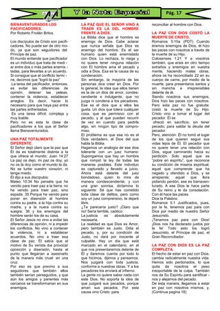 BIENAVENTURADOS LOS
PACIFICADORES.
Por Roberto Froilán Britos.
Los discípulos de Cristo son pacifi-
cadores. No puede ser de otro mo-
do, ya que son seguidores del
Príncipe de paz.
El mundo entiende que pacificador
es un individuo que trata de medi -
ar entre dos o más partes enemis -
tadas, para llevarlas a un acuerdo.
Si consigue que el conflicto termi -
ne, decimos que “logró la paz”
.La tarea del pacificador, entonces,
es evitar las diferencias de
opinión, detener las peleas,
contener la violencia, establecer
arreglos. Es decir, hacer lo
necesario para que haya paz entre
las partes enfrentadas.
Es una tarea difícil, compleja y
muy loable.
Pero no es esta la clase de
pacificadores a los que el Señor
llama Bienaventurados.
UNA PAZ TOTALMENTE
DIFERENTE.
El Señor dejó claro que la paz que
Él da es totalmente distinta a la
que ofrece el mundo: Juan 14:27
La paz os dejo, mi paz os doy; yo
no os la doy como el mundo la da.
No se turbe vuestro corazón, ni
tenga miedo.
Él dijo a sus discípulos:
Mateo 10:34 No penséis que he
venido para traer paz a la tierra; no
he venido para traer paz, sino
espada. 35 Porque he venido para
poner en disensión al hombre
contra su padre, a la hija contra su
madre, y a la nuera contra su
suegra; 36 y los enemigos del
hombre serán los de su casa.
El Señor Jesús no vino a evitar las
diferencias de opinión, ni a impedir
los conflictos. No vino a contener
la violencia, ni a establecer
acuerdos. No vino a traer esa
clase de paz. Él sabía que el
motivo de Su venida iba provocar
oposición y disensión, hasta al
punto que llegarían a asesinarlo
de la manera más cruel: en una
cruz.
Por eso es que previno a sus
seguidores que también ellos
también serían perseguidos, y que
aún los amigos y parientes más
cercanos se transformarían en sus
enemigos.
LA PAZ QUE EL SEÑOR VINO A
TRAER ES LA DEL HOMBRE
FRENTE A DIOS.
La Biblia dice que el hombre es
enemigo de Dios. Cabe aclarar
que nunca señala que Dios es
enemigo del hombre. Es el ser
humano quien está enemistado
con Dios. Lo rechaza, lo niega y
no quiere tener ninguna relación
con El hombre ama el pecado y
odia a Dios. Esa es la causa de su
condenación.
Sin embargo, la mayoría de las
personas dice creer en Dios. Por
lo general, la idea que ellos tienen
es la de un dios de amor, condes-
cendiente e indulgente, que no
juzga ni condena a los pecadores.
Ese es el dios que a ellos les
gusta. Un dios que tolera cualquier
cosa, que es permisivo con el
pecado, y al que pueden recurrir
de vez en cuando para pedirle
algo, sin ningún tipo de compro-
miso.
El problema es que ese no es el
Dios verdadero, el Dios del que
habla la Biblia.
Hagamos un analogía de ese dios
tolerante con un juez humano:
Supongamos que hay un hombre
que rompió la ley de todas las
maneras posibles. Este individuo
es capturado y llevado a juicio.
Ahora está delante del juez
bondadoso, quien lo mira de
manera condescendiente, y con
una gran sonrisa, dictamina lo
siguiente: Sé que has cometido
toda clase de delitos, pero como
soy un juez comprensivo, te dejaré
libre.
¿Te parecería justo? ¡Claro que
no! Sería terrible, caótico.
La justicia es absolutamente
necesaria.
La realidad es que Dios es Amor,
pero también es Justo. Odia el
pecado, y, por su condición de
Justo, no dará por inocente al
culpable. Hay un día que está
marcado en el calendario, en el
que nos presentaremos delante de
Él y daremos cuenta por todo lo
que hicimos, dijimos y pensamos.
Nos juzgará con toda justicia,
conforme a nuestras obras. Y a los
pecadores los enviará al infierno.
La gente no quiere saber nada con
este Dios. No soporta la idea de
que juzgará sus pecados, porque
aman sus pecados. Por esta
causa vino Cristo: para
reconciliar al hombre con Dios.
LA PAZ CON DIOS COSTÓ LA
MUERTE DE CRISTO.
Romanos 5:10a (PDT) Cuando
éramos enemigos de Dios, él hizo
las paces con nosotros a través de
la muerte de su Hijo.
Colosenses 1:21 Y a vosotros
también, que erais en otro tiempo
extraños y enemigos en vuestra
mente, haciendo malas obras,
ahora os ha reconciliado 22 en su
cuerpo de carne, por medio de la
muerte, para presentaros santos y
sin mancha e irreprensibles
delante de él.
Siendo nosotros sus enemigos,
Dios hizo las paces con nosotros.
Pero esta paz no fue gratuita:
costó la muerte de Su Hijo.
Cristo vino a tomar el lugar del
pecador. Él se
ofreció en sacrificio, sin tener
pecado; para saldar la deuda del
pecador.
Pero, atención: Él no tomó el lugar
de los que quieren seguir sus
vidas lejos de Él. El pecador que
no quiere tener una relación con
Dios, sigue caminando hacia su
perdición. Solo aquel que es
“pobre en espíritu”, que reconoce
su condición de miseria espiritual,
aquel que comprende que ha
negado y ofendido a Dios, y se
arrepiente; aquel que llora
pidiendo perdón, ese es bienaven-
turado. A ese Dios le hace parte
de Su reino y le da consolación.
Con él hace las paces.
Dice la Palabra:
Romanos 5:1 Justificados, pues,
por la fe, tenemos paz para con
Dios por medio de nuestro Señor
Jesucristo.
¡Tenemos paz para con Dios!
¡Dios nos ha declarado justos por
la fe! Todo esto los logró
Jesucristo, el Príncipe de paz, el
Gran Reconciliador.
LA PAZ CON DIOS ES LA PAZ
COMPLETA.
El hecho de estar en paz con Dios,
cambia radicalmente nuestra vida:
Hemos sido perdonados, lo que
quita de nosotros el peso
insoportable de la culpa. También
nos da Su Espíritu para santificar -
nos y alejarnos del pecado.
De esta manera, llegamos a estar
en paz con nosotros mismos, y,
(Continua pagina 18)
Pág. 17
 