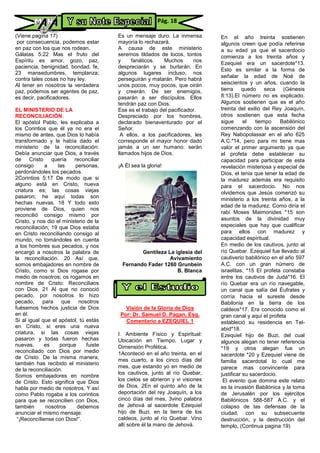 (Viene pagina 17)
por consecuencia, podemos estar
en paz con los que nos rodean.
Gálatas 5:22 Mas el fruto del
Espíritu es amor, gozo, paz,
paciencia, benignidad, bondad, fe,
23 mansedumbres, templanza;
contra tales cosas no hay ley.
Al tener en nosotros la verdadera
paz, podemos ser agentes de paz,
es decir, pacificadores.
EL MINISTERIO DE LA
RECONCILIACIÓN.
El apóstol Pablo, les explicaba a
los Corintios que él ya no era el
mismo de antes, que Dios lo había
transformado y le había dado el
ministerio de la reconciliación:
Debía anunciar que Dios, a través
de Cristo quería reconciliar
consigo a las personas,
perdonándoles los pecados.
2Corintios 5:17 De modo que si
alguno está en Cristo, nueva
criatura es; las cosas viejas
pasaron; he aquí todas son
hechas nuevas. 18 Y todo esto
proviene de Dios, quien nos
reconcilió consigo mismo por
Cristo, y nos dio el ministerio de la
reconciliación; 19 que Dios estaba
en Cristo reconciliando consigo al
mundo, no tomándoles en cuenta
a los hombres sus pecados, y nos
encargó a nosotros la palabra de
la reconciliación. 20 Así que,
somos embajadores en nombre de
Cristo, como si Dios rogase por
medio de nosotros; os rogamos en
nombre de Cristo: Reconciliaos
con Dios. 21 Al que no conoció
pecado, por nosotros lo hizo
pecado, para que nosotros
fuésemos hechos justicia de Dios
en él.
Si al igual que el apóstol, tú estás
en Cristo, si eres una nueva
criatura, si las cosas viejas
pasaron y todas fueron hechas
nuevas, es porque fuiste
reconciliado con Dios por medio
de Cristo. De la misma manera,
también has recibido el ministerio
de la reconciliación.
Somos embajadores en nombre
de Cristo. Esto significa que Dios
habla por medio de nosotros. Y así
como Pablo rogaba a los corintios
para que se reconcilien con Dios,
también nosotros debemos
anunciar el mismo mensaje:
“¡Reconcíliense con Dios!”.
Es un mensaje duro. La inmensa
mayoría lo rechazará.
A causa de este ministerio
seremos tildados de locos, tontos
y fanáticos. Muchos nos
despreciarán y se burlarán. En
algunos lugares incluso, nos
perseguirán y matarán. Pero habrá
unos pocos, muy pocos, que oirán
y creerán. De ser enemigos,
pasarán a ser discípulos. Ellos
tendrán paz con Dios.
Ese es el trabajo del pacificador.
Despreciado por los hombres,
declarado bienaventurado por el
Señor.
A ellos, a los pacificadores, les
corresponde el mayor honor dado
jamás a un ser humano: serán
llamados hijos de Dios.
¡A Él sea la gloria!
Gentileza La iglesia del
Avivamiento
Fernando Fader 1260 Grunbein
B. Blanca
Visión de la Gloria de Dios
Por: Dr. Samuel D. Pagan, Esq.
Comentario a EZEQUIEL 1
I. Ambiente Físico y Espiritual:
Ubicación en Tiempo, Lugar y
Dimensión Profética.
1Aconteció en el año treinta, en el
mes cuarto, a los cinco días del
mes, que estando yo en medio de
los cautivos, junto al río Quebar,
los cielos se abrieron y vi visiones
de Dios. 2En el quinto año de la
deportación del rey Joaquín, a los
cinco días del mes, 3vino palabra
de Jehová al sacerdote Ezequiel
hijo de Buzi, en la tierra de los
caldeos, junto al río Quebar. Vino
allí sobre él la mano de Jehová.
En el año treinta sostienen
algunos creen que podía referirse
a su edad ya que el sacerdocio
comienza a los treinta años y
Ezequiel era un sacerdote*13.
Esto es similar a la forma de
señalar la edad de Noé de
seiscientos y un años, cuando la
tierra quedo seca (Génesis
8:13).El número no es explicado.
Algunos sostienen que es el año
treinta del exilio del Rey Joaquín,
otros sostienen que esta fecha
sigue el tiempo Babilónico
comenzando con la ascensión del
Rey Nabopolassar en el año 625
A.C.*14, pero para mi tiene mas
valor el primer argumento ya que
el profeta debe establecer su
capacidad para participar de esta
revelación misteriosa y especial de
Dios, el tenia que tener la edad de
la madurez además era requisito
para el sacerdocio. No nos
olvidemos que Jesús comenzó su
ministerio a los treinta años, a la
edad de la madurez. Como diría el
rabí Moses Maimonides *15 son
asuntos de la divinidad muy
especiales que hay que cualificar
para ellos con madurez y
capacidad espiritual.
En medio de los cautivos, junto al
río Quebar. Ezequiel fue llevado al
cautiverio babilónico en el año 597
A.C. con un gran número de
israelitas. *15 El profeta constaba
entre los cautivos de Judá*16. El
río Quebar era un río navegable,
un canal que salía del Éufrates y
corría hacia el sureste desde
Babilonia en la tierra de los
caldeos*17. Era conocido como el
gran canal y aquí el profeta
estableció su residencia en Tel-
abid*18.
Ezequiel hijo de Buzi, del cual
algunos alegan no tener referencia
*19 y otros alegan fue un
sacerdote *20 y Ezequiel viene de
familia sacerdotal lo cual me
parece mas convincente para
justificar su sacerdocio.
El evento que domina este relato
es la invasión Babilónica y la toma
de Jerusalén por los ejércitos
Babilónicos 588-587 A.C. y el
colapso de las defensas de la
ciudad, con su subsecuente
destrucción, y la destrucción del
templo, (Continua pagina 19)
Pág. 18
 