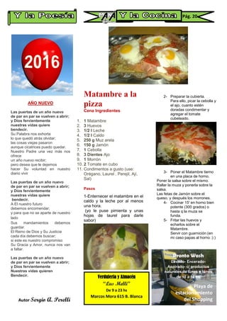 AÑO NUEVO
Las puertas de un año nuevo
de par en par se vuelven a abrir;
y Dios fervientemente
nuestras vidas quiere
bendecir.
Su Palabra nos exhorta
lo que quedó atrás olvidar;
las cosas viejas pasaron
aunque cicatrices puedo quedar.
Nuestro Padre una vez más nos
ofrece
un año nuevo recibir;
pero desea que le dejemos
hacer Su voluntad en nuestro
diario vivir
Las puertas de un año nuevo
de par en par se vuelven a abrir;
y Dios fervientemente
nuestras vidas quiere
bendecir.
A El nuestro futuro
debemos encomendar;
y para que no se aparte de nuestro
lado
Sus mandamientos debemos
guardar.
El Reino de Dios y Su Justicia
cada día debemos buscar;
si este es nuestro compromiso
Su Gracia y Amor, nunca nos van
a faltar.
Las puertas de un año nuevo
de par en par se vuelven a abrir;
y Dios fervientemente
Nuestras vidas quieren
Bendecir.
Autor Sergio A. Perelli
Matambre a la
pizza
Cena Ingredientes
1. 1 Matambre
2. 3 Huevos
3. 1/2 l Leche
4. 1/2 l Caldo
5. 250 g Muz arela
6. 150 g Jamón
7. 1 Cebolla
8. 3 Dientes Ajo
9. 1 Morrón
10. 2 Tomate en cubo
11. Condimentos a gusto (use:
Orégano, Laurel , Perejil, Ají,
Sal)
Pasos
1-Enternecer el matambre en el
caldo y la leche por al menos
una hora.
(yo le puse pimienta y unas
hojas de laurel para darle
sabor)
+
2- Preparar la cubierta.
Para ello, picar la cebolla y
el ajo, cuanto estén
doradas condimentar y
agregar el tomate
cubeteado.
3- Poner el Matambre tierno
en una placa de horno.
Poner la salsa sobre el mismo.
Rallar la muza y ponerla sobre la
salsa.
Las fetas de Jamón sobre el
queso. y después los morrones.+
4- Cocinar 15' en horno bien
potente (300 grados) o
hasta q la muza se
funda.+
5- Fritar las huevos y
echarlos sobre el
Matambre.
Servir con guarnición (en
mi caso papas al horno :) )
Verdulería y Almacén
“Las Melli”
De 9 a 23 hs
Marcos Mora 615 B. Blanca
Pág. 20
Pronto Wash
Lavado- Encerado-
Aspirado- c/ productos
naturales de lunes a lunes
de 10 a 18 hs
Playa de
estacionamiento
del Shopping
 