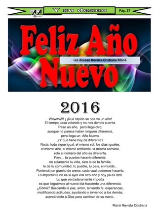 2016Wowww!!! ¡ ¡Qué rápido se nos va un año!
El tiempo pasa volando y no nos damos cuenta.
Paso un año, pero llega otro,
aunque no parece haber ninguna diferencia,
pero llega un Año Nuevo.
¿Y qué tiene hoy de diferente?
Nada, todo sigue igual, el mismo sol, los días iguales,
el mismo aire, el mismo ambiente, la misma semana,
solo el número del año es diferente.
Pero... tú puedes hacerlo diferente,
no solamente tu vida, sino la de tu familia,
la de tu comunidad, tu pueblo, tu país, el mundo...
Poniendo un granito de arena, cada cual podemos hacerlo.
Lo importante no es si ayer era otro año y hoy ya es otro.
Lo que verdaderamente importa
es que lleguemos al nuevo día haciendo una diferencia.
¿Cómo? Buscando la paz, amor, teniendo fe, esperanzas,
modificando actitudes, ayudando y sirviendo a los demás,
acercándote a Dios para caminar de su mano..
Maná Revista Cristiana
Les desean Revista Cristiana Maná
Pág. 27
 