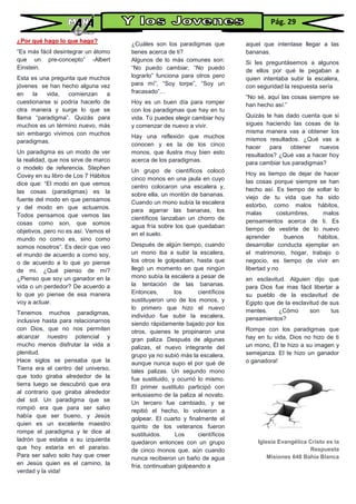 ¿Por qué hago lo que hago?
“Es más fácil desintegrar un átomo
que un pre-concepto” -Albert
Einstein.
Esta es una pregunta que muchos
jóvenes se han hecho alguna vez
en la vida, comienzan a
cuestionarse si podría hacerlo de
otra manera y surge lo que se
llama “paradigma”. Quizás para
muchos es un término nuevo, más
sin embargo vivimos con muchos
paradigmas.
Un paradigma es un modo de ver
la realidad, que nos sirve de marco
o modelo de referencia. Stephen
Covey en su libro de Los 7 Hábitos
dice que: “El modo en que vemos
las cosas (paradigmas) es la
fuente del modo en que pensamos
y del modo en que actuamos.
Todos pensamos que vemos las
cosas como son, que somos
objetivos, pero no es así. Vemos el
mundo no como es, sino como
somos nosotros”. Es decir que veo
el mundo de acuerdo a como soy,
o de acuerdo a lo que yo piense
de mi. ¿Qué pienso de mí?
¿Pienso que soy un ganador en la
vida o un perdedor? De acuerdo a
lo que yo piense de esa manera
voy a actuar.
Tenemos muchos paradigmas,
inclusive hasta para relacionarnos
con Dios, que no nos permiten
alcanzar nuestro potencial y
mucho menos disfrutar la vida a
plenitud.
Hace siglos se pensaba que la
Tierra era el centro del universo,
que todo giraba alrededor de la
tierra luego se descubrió que era
al contrario que giraba alrededor
del sol. Un paradigma que se
rompió era que para ser salvo
había que ser bueno, y Jesús
quien es un excelente maestro
rompe el paradigma y le dice al
ladrón que estaba a su izquierda
que hoy estaría en el paraíso.
Para ser salvo solo hay que creer
en Jesús quien es el camino, la
verdad y la vida!
¿Cuáles son los paradigmas que
tienes acerca de ti?
Algunos de lo más comunes son:
“No puedo cambiar, “No puedo
lograrlo” funciona para otros pero
para mí”, “Soy torpe”, “Soy un
fracasado”…
Hoy es un buen día para romper
con los paradigmas que hay en tu
vida. Tú puedes elegir cambiar hoy
y comenzar de nuevo a vivir.
Hay una reflexión que muchos
conocen y es la de los cinco
monos, que ilustra muy bien esto
acerca de los paradigmas.
Un grupo de científicos colocó
cinco monos en una jaula en cuyo
centro colocaron una escalera y,
sobre ella, un montón de bananas.
Cuando un mono subía la escalera
para agarrar las bananas, los
científicos lanzaban un chorro de
agua fría sobre los que quedaban
en el suelo.
Después de algún tiempo, cuando
un mono iba a subir la escalera,
los otros le golpeaban, hasta que
llegó un momento en que ningún
mono subía la escalera a pesar de
la tentación de las bananas.
Entonces, los científicos
sustituyeron uno de los monos, y
lo primero que hizo el nuevo
individuo fue subir la escalera,
siendo rápidamente bajado por los
otros, quienes le propinaron una
gran paliza. Después de algunas
palizas, el nuevo integrante del
grupo ya no subió más la escalera,
aunque nunca supo el por qué de
tales palizas. Un segundo mono
fue sustituido, y ocurrió lo mismo.
El primer sustituto participó con
entusiasmo de la paliza al novato.
Un tercero fue cambiado, y se
repitió el hecho, lo volvieron a
golpear. El cuarto y finalmente el
quinto de los veteranos fueron
sustituidos. Los científicos
quedaron entonces con un grupo
de cinco monos que, aún cuando
nunca recibieron un baño de agua
fría, continuaban golpeando a
aquel que intentase llegar a las
bananas.
Si les preguntásemos a algunos
de ellos por qué le pegaban a
quien intentaba subir la escalera,
con seguridad la respuesta sería
“No sé, aquí las cosas siempre se
han hecho así.”
Quizás te has dado cuenta que si
sigues haciendo las cosas de la
misma manera vas a obtener los
mismos resultados. ¿Qué vas a
hacer para obtener nuevos
resultados? ¿Qué vas a hacer hoy
para cambiar tus paradigmas?
Hoy es tiempo de dejar de hacer
las cosas porque siempre se han
hecho así. Es tiempo de soltar lo
viejo de tu vida que ha sido
estorbo, como malos hábitos,
malas costumbres, malos
pensamientos acerca de ti. Es
tiempo de vestirte de lo nuevo
aprender buenos hábitos,
desarrollar conducta ejemplar en
el matrimonio, hogar, trabajo o
negocio, es tiempo de vivir en
libertad y no
en esclavitud. Alguien dijo que
para Dios fue mas fácil libertar a
su pueblo de la esclavitud de
Egipto que de la esclavitud de sus
mentes. ¿Cómo son tus
pensamientos?
Rompe con los paradigmas que
hay en tu vida, Dios no hizo de ti
un mono, Él te hizo a su imagen y
semejanza. El te hizo un ganador
o ganadora!
Iglesia Evangélica Cristo es la
Respuesta
Misiones 648 Bahía Blanca
Pág. 29
 