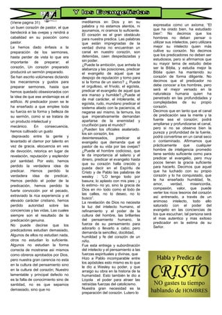 (Viene pagina 31)
un buen corazón de pastor, el que
bendecirá a las ovejas y rendirá a
cabalidad en su posición como
pastor.
Le hemos dado énfasis a la
preparación de los sermones,
hasta perder de vista lo que era
importante de preparar; el
corazón, Un corazón preparado
producirá un sermón preparado.
Se han escrito volúmenes dictando
los mecanismos y gustos para
preparar sermones, hasta que
hemos quedado obsesionados con
la idea de que ese andamiaje es el
edificio. Al predicador joven se le
ha enseñado a que emplee toda
su fuerza en la forma y belleza de
su sermón, como si se tratara de
un producto intelectual y
mecánico. En consecuencia,
hemos cultivado un gusto
depravado entre la gente y
levantado el clamor por talento en
vez de gracia, elocuencia en ves
de devoción, retorica en lugar de
revelación, reputación y esplendor
por santidad. Por esto, hemos
perdido la verdadera idea de
predicar. Hemos perdido la
verdadera idea de predicar,
Hemos perdido el poder de la
predicación, hemos perdido la
fuerte convicción por el pecado,
extraviado la rica experiencia y el
elevado carácter cristiano, hemos
perdido autoridad sobre las
conciencias y las vidas, Las cuales
siempre son el resultado de la
predicación genuina.
No puede decirse que los
predicadores estudian demasiado,
Algunos de ellos no estudian nada,
otros no estudian lo suficiente.
Algunos no estudian la forma
correcta de mostrarse así mismos
como obreros aprobados por Dios,
pero nuestra gran carencia no esta
en la cultura del pensamiento sino
en la cultura del corazón; Nuestro
lamentable y principal defecto no
es la falta de conocimiento sino de
santidad, no es que sepamos
demasiado, sino que no
meditamos en Dios y en su
palabra y no estamos atentos, ni
ayunamos, ni oramos lo suficiente.
El corazón es el gran obstáculo
para nuestra predica. Las palabras
que están impregnadas de la
verdad divina no encuentran un
canal en nuestro corazón, son
detenidas, caen despedazadas y
sin poder.
¿Puede la ambición, que anhela la
alabanza y las posiciones, predicar
el evangelio de aquel que se
despojo de reputación y tomo para
si la forma de un siervo? ¿ Puede
el orgulloso, el frívolo, el egoísta,
predicar el evangelio de aquel que
era manso y humilde?.¿Puede el
de mal carácter, el intolerante, el
egoísta, rudo, mundano predicar el
sistema aliado con la paciencia, el
negarse así mismo, la ternura, los
que imperativamente demandan
apartarse de la enemistad y
crucifixión para el mundo?
¿Pueden los oficiales asalariado.
los sin corazón, los
desinteresados, predicar el
evangelio que demanda que el
pastor de su vida por las ovejas?
¿Puede el hombre codicioso, que
le da importancia al salario y al
dinero, predicar el evangelio hasta
que su corazón halla crecido y
pueda decir en el Espíritu de
Cristo y de Pablo las palabras de
wesley : “LO tengo todo por
basura; lo aplasto con mis pies ; y
lo estimo- no yo, sino la gracia de
Dios en mi- todo como el lodo de
las calles, no lo deseo, no lo
busco”.
La revelación de Dios no necesita
la luz del intelecto humano, el
refinamiento y el poder de la
cultura del hombre, las brillantes
del pensamiento humano, la
fuerza de su pensamiento para
adorarlo o llevarlo a cabo; pero
demanda la sencillez, docilidad,
humildad y fe del corazón de un
niño.
Fue esta entrega y subordinación
del intelecto y el pensamiento a las
fuerzas espirituales y divinas, que
Hizo a Pablo incomparable entre
los apóstoles esto mismo es lo que
le dio a Wesley su poder, y que
arraigo su obra en la historia de la
humanidad. Esto también le dio a
Loyola el poder para atraer las
retraídas fuerzas del catolicismo.
Nuestra gran necesidad es la
preparación del corazón. Lutero lo
expresaba como un axioma; “El
que ha orado bien, ha estudiado
bien”: No decimos que los
hombres no deban pensar o
utilizar sus intelectos, pero utilizara
mejor su intelecto quien más
cultive su corazón. No decimos
que los predicadores no deben ser
estudiosos, pero si afirmamos que
su mayor tema de estudio debe
ser la Biblia, y estudia mejor la
Biblia quien ha mantenido su
corazón de forma diligente. No
decimos que el predicador no
debe conocer a los hombres, pero
será el mejor versado en la
naturaleza humana quien ha
penetrado en las profundidades y
complejidades de su propio
corazón.
Decimos que en tanto que el canal
de predicación sea la mente y la
fuente sea el corazón; podrá
ampliarse y profundizarse el canal,
pero si no se observa bien la
pureza y profundidad de la fuente,
podrá convertirse en un canal seco
o contaminado. Afirmamos que
prácticamente que cualquier
hombre de inteligencia promedio
tiene sentido suficiente como para
predicar el evangelio, pero muy
pocos tienen la gracia suficiente
para hacerlo. Decimos que aquel
que ha luchado con su propio
corazón y lo ha conquistado, que
le ha enseñado humildad, fe,
amor, verdad, misericordia,
compasión, valor, que puede
verter los ricos tesoros del corazón
así entrenado, a través de un
animoso intelecto, todo ello
saturado con el poder del
evangelio en las conciencias de
los que escuchan; tal persona será
el mas autentico y mas exitoso
predicador en la estima de su
Señor.
 