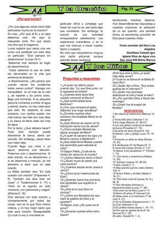 ¿Por que luchar?
¿Por qué algunas veces haría falta
esforzarse mucho en la oración?
Es mas, ¿Por qué al fin y al cabo
debemos orar. He aquí la
respuesta corta: Por que Jesús
nos dice que lo hagamos.
Lucas registra que Jesús una ves
conto una parábola con esta idea
en particular: “Orar siempre sin
desanimarse” (Lucas 18:1).
Debemos orar siempre en lugar
de desanimarnos.
Todos sabemos lo que es estar
tan abrumados en la vida que
sentimos la tentación
a desanimarnos. ¿No parece que
cuando vienen los problemas
todos vienen juntos?. Navega con
tranquilidad en el mas de la vida
y, de repente y sin previo aviso,
llega una tormenta. A su pequeña
barca le comienza a entrar el agua
y piensa: bueno, no hay nada peor
que esto. No obstante, la cosa
empeora. Los vientos soplan con
más fuerza, las olas son mas altas
y su barca se llena cada vez mas
de agua.
Por lo tanto, ¿Qué debiera hacer?
Pues bien, siempre puede
abandonar la barca, darse por
vencido. Sin embargo, Jesús tiene
una mejor idea.
Cuando llega una crisis o un
apuro, tenemos una elección.
Podemos orar o desanimarnos. Si
esta orando, no se desanimara, y
si se desanima a menudo, yo me
atrevería a decir que no esta
orando.
La Biblia también dice “En toda
ocasión con oración“ (Filipenses 4:
6). También nos dice oren sin
cesar” (1 Tesalonicense 5: 17) y
“Oren en el espíritu en todo
momento, con peticiones y ruegos”
(Efesios 6: 18).
Orar siempre con toda oración y
constantemente por todas las
cosas, eso es lo que Dios mismo
ordena, y no hay mejor razón que
esta para hacerlo. Desagradable
(Lo cual no es) o una tarea en
particular difícil o compleja que
hacer (lo cual no es, eso seria algo
que considerar. Sin embargo, la
oración es una actividad
enriquecedora satisfactoria, una
experiencia maravillosa, y es lo
que nos instruyo a hacer nuestro
Señor y maestro.
No creo que necesitemos ninguna
otra razón adicional, aunque
además deseo recibimos
Preguntas y respuestas
1-¿A quien se refería Jesús
cuando dijo, “Lo que Dios junto, no
lo separara el hombre”
2-¿Cuántos años tenia Noé
cuando comenzó el diluvio?
3-¿Qué enfermedad tenia
Bartimeo?
4-¿Con que compara el sabio
Salomón a la mujer rencillosa?
5-¿Durante cuantos años
comieron los Israelitas Maná en el
desierto?.
6-¿Qué idiomas se usaron en la
inscripción de la cruz de Jesús?.
7-¿Cómo endulzo Moisés las
aguas amargas de Mara?
8-¿A quién le sacaron los ojos y lo
llevaron cautivo a Babilonia?.
9-¿Qué edad tenia Moisés cuando
fue escondido para salvarle la
vida?.
10-Según Pablo ¿Cuál era la
misión de Jesús en el mundo?
11-¿Cómo debemos servir a Dios?
12-¿Quién murió al caerle una
casa encima?
13-¿Cuántos espías envió Josué a
Jericó?
14-¿Cómo es la misericordia de
Dios?
15-¿Quiénes fueron los primeros
dos apóstoles que siguieron a
Jesús?
16-¿Qué es lo que Dios no
conoce?
17-¿Cómo son llamados los que
oyen la palabra de Dios y la
guardan?
18-Según Juan ¿De quien es el
amor?
19-¿Durante cuantos años reino
David?
bendiciones mientras observa-
mos desarrollarse las respuestas a
nuestras oraciones: la salvación
de un ser querido, una sanidad
divina, la asombrosa provisión de
Dios para nuestras Vidas.
Texto extraído del libro Los
elegidos
Gentileza Celeste Igor
Iglesia Ríos de Agua viva
San José 650 Bahía Blanca
20-El que ama a Dios ¿a quien
más debe amar?
21-Cual rio se llama en la Biblia El
Gran Rio?
22-¿Quién dijo a Dios, “Soy acaso
guarda de mi hermano”?
23-¿Quién nos aconseja
abandonar el mal y hacer el bien?
24-¿Por qué libro Dios a David del
enemigo?
25-¿Quién fue el suegro de
Moisés?
RESPUESTAS:
1-Se refería al matrimonio (Marcos 10:
9)
2-Tenia 600 años (Génesis 7: 6)
3-Era ciego (Marcos 10: 46-47)
4-con una gotera continua en época
de lluvia (Proverbio 27: 15)
5-Durante 40 años (Exodo16: 35)
6-Hebreo, Latín y griego (Juan 19: 19-
20)
7-Echando un árbol en ellas (Éxodo
15: 25)
8-A Sedequias (2º de Reyes 25: 7)
9-Tenia tres meses (Éxodo 2: 1-3)
10-Salvar a los pecadores (1º Timoteo
1: 15)
11- Con temor y reverencia (Hebreo
12: 28)
12- Sansón (Jueces 16: 28-30)
13-Dos (Josué 2: 1)
14-Mas grande que los cielos (Salmo
108: 4)
15-Simon Pedro y Andrés (Mateo 4:
18- 21)
16- Otro Dios como él (Isaías 44: 8 y
46: 9)
17-Son llamados dichosos o
bienaventurados (Lucas 11: 28)
18-El amor es de Dios (Juan 4: 7)
19-Reino 40 años (2º Samuel 5:4)
20-Debe amar a su hermano (1º de
Juan 4: 21)
21-El rio Éufrates (Deuteronomio 1: 7)
22-Cain (Génesis 4: 9)
23-El profeta Isaías (Isaías 1: 16- 17)
24-Por que se agrado de ël (2º de
Samuel 22:1- 20)
25-Jetro. (Exodo18: 1- 2)
Pág. 33
 