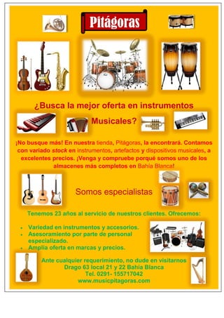 ¿Busca la mejor oferta en instrumentos
Musicales?
¡No busque más! En nuestra tienda, Pitágoras, la encontrará. Contamos
con variado stock en instrumentos, artefactos y dispositivos musicales, a
excelentes precios. ¡Venga y compruebe porqué somos uno de los
almacenes más completos en Bahía Blanca!
Somos especialistas
Tenemos 23 años al servicio de nuestros clientes. Ofrecemos:
 Variedad en instrumentos y accesorios.
 Asesoramiento por parte de personal
especializado.
 Amplia oferta en marcas y precios.
Ante cualquier requerimiento, no dude en visitarnos
Drago 63 local 21 y 22 Bahía Blanca
Tel. 0291- 155717042
www.musicpitagoras.com
Pitágoras
 