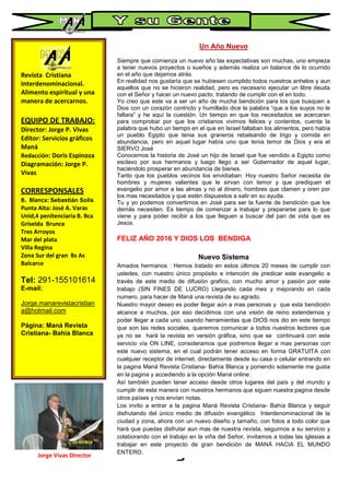 Revista Cristiana
Interdenominacional.
Alimento espiritual y una
manera de acercarnos.
EQUIPO DE TRABAJO:
Director: Jorge P. Vivas
Editor: Servicios gráficos
Maná
Redacción: Doris Espinoza
Diagramación: Jorge P.
Vivas
CORRESPONSALES
B. Blanca: Sebastián Solis
Punta Alta: José A. Varas
Unid,4 penitenciaria B. Bca
Griselda Brunce
Tres Arroyos
Mar del plata
Villa Regina
Zona Sur del gran Bs As
Balcarce
Tel: 291-155101614
E-mail:
Jorge.manarevistacristian
a@hotmail.com
Página: Maná Revista
Cristiana- Bahía Blanca
Un Año Nuevo
Siempre que comienza un nuevo año las expectativas son muchas, uno empieza
a tener nuevos proyectos o sueños y además realiza un balance de lo ocurrido
en el año que dejamos atrás.
En realidad nos gustaría que se hubiesen cumplido todos nuestros anhelos y aun
aquellos que no se hicieron realidad, pero es necesario ejecutar un libre deuda
con el Señor y hacer un nuevo pacto, tratando de cumplir con el en todo.
Yo creo que este va a ser un año de mucha bendición para los que busquen a
Dios con un corazón contricto y humillado dice la palabra “que a los suyos no le
faltara” y he aquí la cuestión. Un tiempo en que los necesitados se acercaran
para comprobar por que los cristianos vivimos felices y contentos, cuenta la
palabra que hubo un tiempo en el que en Israel faltaban los alimentos, pero había
un pueblo Egipto que tenia sus graneros rebalsando de trigo y comida en
abundancia, pero en aquel lugar había uno que tenia temor de Dios y era el
SIERVO José
Conocemos la historia de José un hijo de Israel que fue vendido a Egipto como
esclavo por sus hermanos y luego llego a ser Gobernador de aquel lugar,
haciéndolo prosperar en abundancia de bienes.
Tanto que los pueblos vecinos los envidiaban. Hoy nuestro Señor necesita de
hombres y mujeres valientes que le sirvan con temor y que prediquen el
evangelio por amor a las almas y no al dinero, hombres que clamen y oren por
los mas necesitados y que estén dispuestos a salir en su ayuda.
Tu y yo podemos convertirnos en José para ser la fuente de bendición que los
demás necesiten. Es tiempo de comenzar a trabajar y prepararse para lo que
viene y para poder recibir a los que lleguen a buscar del pan de vida que es
Jesús.
FELIZ AÑO 2016 Y DIOS LOS BENDIGA
Nuevo Sistema
Amados hermanos : Hemos tratado en estos últimos 20 meses de cumplir con
ustedes, con nuestro único propósito e intención de predicar este evangelio a
través de este medio de difusión grafico, con mucho amor y pasión por este
trabajo (SIN FINES DE LUCRO) Llegando cada mes y mejorando en cada
numero, para hacer de Maná una revista de su agrado.
Nuestro mayor deseo es poder llegar aún a mas personas y que esta bendición
alcance a muchos, por eso decidimos con una visión de reino extendernos y
poder llegar a cada uno, usando herramientas que DIOS nos dio en este tiempo
que son las redes sociales, queremos comunicar a todos nuestros lectores que
ya no se hará la revista en versión gráfica, sino que se continuará con este
servicio vía ON LINE, consideramos que podremos llegar a mas personas con
este nuevo sistema, en el cual podrán tener acceso en forma GRATUITA con
cualquier receptor de internet, directamente desde su casa o celular entrando en
la pagina Maná Revista Cristiana- Bahía Blanca y poniendo solamente me gusta
en la pagina y accediendo a la opción Maná online.
Así también pueden tener acceso desde otros lugares del país y del mundo y
cumplir de esta manera con nuestros hermanos que siguen nuestra pagina desde
otros países y nos envían notas.
Los invito a entrar a la pagina Maná Revista Cristiana- Bahía Blanca y seguir
disfrutando del único medio de difusión evangélico Interdenominacional de la
ciudad y zona, ahora con un nuevo diseño y tamaño, con fotos a todo color que
hará que puedas disfrutar aun mas de nuestra revista, seguimos a su servicio y
colaborando con el trabajo en la viña del Señor, invitamos a todas las iglesias a
trabajar en este proyecto de gran bendición de MANÁ HACIA EL MUNDO
ENTERO.
Dios los bendiga
Jorge Vivas Director
 
