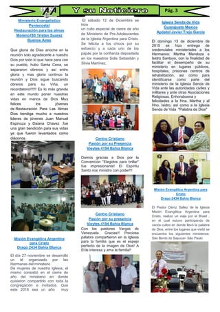 Ministerio Evangelistico
Pentecostal
Restauración para las almas
Moreno785 Tristan Suarez
Buenos Aires
Que gloria de Días anoche en la
reunión solo agradecerle a nuestro
Dios por todo lo que hace para con
su pueblo, hubo Santa Cena, se
separaron obreros y así entre
gloria y mas gloria continuo la
reunión y Dios sigue buscando
obreros para su Viña, un
recordatorio!!!!!! Es lo más grande
en este mundo poner nuestras
vidas en manos de Dios Muy
felices los jóvenes
de Restauración Para Las Almas
Dios bendiga mucho a nuestros
lideres de jóvenes Juan Manuel
Espinoza y Daiana Chavez ,fue
una gran bendición para sus vidas
ya que fueron levantados como
diáconos.
Misión Evangélica Argentina
para Cristo
Drago 2434 Bahía Blanca
El día 27 noviembre se desarrolló
un té organizado por las
Hermanas del ministerio
De mujeres de nuestra Iglesia, el
mismo consistió en el cierre de
año del ministerio en donde
quisieron compartirlo con toda la
congregación e invitados. Que
este 2016 sea un año muy
bPróspero y de gran bendición
para todos
El sábado 12 de Diciembre se
hizo
un culto especial de cierre de año
de Ministerio de Pre-Adolescentes
de la Iglesia Argentina para Cristo.
Se felicita a los chicos por su
esfuerzo y a cada uno de los
papás por la confianza depositada
en los maestros Solis Sebastián y
Silvia Martínez.
Centro Cristiano
Pasión por su Presencia
Vieytes 4194 Bahía Blanca
Damos gracias a Dios por la
Convención "Elegidos para brillar"
fue impresionante! El Espíritu
Santo nos ministro con poder!!!
Centro Cristiano
Pasión por su presencia
Vieytes 4194 Bahía Blanca
Con los pastores Vargas de
Venezuela. Gracias!! Preciosa
palabra compartieron en la Iglesia
para la familia que es el espejo
perfecto de la imagen de Dios! A
El le interesa y ama la familia!!
Iglesia Senda de Vida
Guanajuato Mexico
Apóstol Javier Trejo García
El domingo 13 de diciembre de
2015 se hizo entrega de
credenciales ministeriales a los
Hermanos: Martha Mendoza e
Isidro Santoyo, con la finalidad de
facilitar el desempeño de su
ministerio en lugares públicos,
hospitales, prisiones centros de
rehabilitación, así como para
identificarse como parte del
ministerio de la Iglesia Senda de
Vida ante las autoridades civiles y
militares y ante otras Asociaciones
Religiosas. Enhorabuena y
felicidades a la Hna. Martha y al
Hno. Isidro, así como a la Iglesia
Senda de Vida "Palabra de Dios"
Misión Evangélica Argentina para
Cristo
Drago 2434 Bahía Blanca
El Pastor Déniz Sallez de la Iglesia
Misión Evangélica Argentina para
Cristo, realizo un viaje por el Brasil ,
en el cual estuvo participando de
varios cultos en donde llevó la palabra
de Dios. entre los lugares que visitó se
encuentra los siguientes ministerios:
São Bento do Sapucaí- São Paulo
Pág. 3
 
