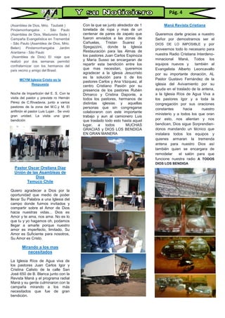 (Asamblea de Dios, Mrio. Taubaté )
Pindamonhangaba - São Paulo
(Asamblea de Dios, Madureira Sede )
Campaña Evangelística en Tremembé
- São Paulo (Asamblea de Dios, Mrio.
Belen) Pindamonhangaba Jardim
Araritama - São Paulo
(Asamblea de Dios) El viaje que
realizó por dos semanas permitió
confraternizar con los hermanos del
país vecino y amigo del Brasil.
MCYM Iglesia Cristo es la
Respuesta
Noche de Impartición del E. S. Con la
visita del pastor y previste ro Hernán
Pérez de C.Rivadavia. junto a varios
pastores de la zona del M.C.y M. El
anfitrión el pastor Luis Lujan . Se vivió
gran unidad. La visita una gran
bendición
Pastor Oscar Orellana Díaz
Unión de las Asambleas de
Dios
Temuco Chile
Quiero agradecer a Dios por la
oportunidad que medio de poder
llevar Su Palabra a una Iglesia del
campo donde fuimos invitados y
compartir sobre el Amor de Dios
hacia nuestras vidas... Dios es
Amor y te ama, nos ama. No es lo
que tu y yo hagamos oh, podamos
llegar a amarle porque nuestro
amor es imperfecto, limitado, Su
Amor es Suficiente para nosotros,
Su Amor es Cristo.
Mirando a los mas
necesitados
La Iglesia Ríos de Agua viva de
los pastores Juan Carlos Igor y
Cristina Calisto de la calle San
José 650 de B. Blanca junto con la
Revista Maná y el programa radial
Maná y su gente culminaron con la
campaña mirando a los más
necesitados que fue de gran
bendición.
Con la que se junto alrededor de 1
tonelada de ropa y mas de un
centenar de pares de zapato que
fueron enviados a las zonas de
Cañuelas, Tristan Suarez y
Spegazzini, donde la Iglesia
Restauración para las Almas de
los pastores Juan Carlos Espinoza
y María Susso se encargaran de
repartir esta bendición entre los
que mas necesitan, queremos
agradecer a la iglesia Jesucristo
es la solución para ti de los
pastores Carlos y Ana Vázquez, al
centro Cristiano Pasión por su
presencia de los pastores Rubén
Dimarco y Cristina Daponte, a
todos los pastores, hermanos de
distintas iglesias y aquellas
personas que sin congregarse
colaboraron con este importante
trabajo y aun al camionero Luis
que traslado todo esto hasta aquel
lugar, a todos MUCHAS
GRACIAS y DIOS LOS BENDIGA
EN GRAN MANERA
Maná Revista Cristiana
Queremos darle gracias a nuestro
Señor por demostrarnos ser el
DIOS DE LO IMPOSIBLE y por
proveernos todo lo necesario para
nuestra Radio Cristiana Interdeno-
minacional Maná, Todos los
equipos nuevos y también al
Evangelista Alberto Leoncavallo
por su importante donación, AL
Pastor Gustavo Fernández de la
iglesia del Avivamiento por su
ayuda en el traslado de la antena,
a la Iglesia Ríos de Agua Viva a
los pastores Igor y a toda la
congregación por sus oraciones
constantes hacia nuestro
ministerio y a todos los que oran
por esto, nos alientan y nos
bendicen, Dios sigue Sorprendien-
donos mandando un técnico que
instalara todos los equipos y
quienes armaran la tremenda
antena para nuestro Dios así
también quien se encargara de
remodelar el salón para que
funcione nuestra radio A TODOS
DIOS LOS BENDIGA
Pág. 4
 