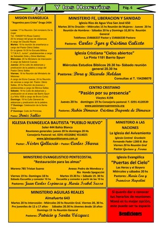 MISION EVANGELICA
“Argentina para Cristo” Drago 2434
Lunes: 17 hs Reunión. Del ministerio De la
mujer
Tel. 154629716 (Rosa Castro)
20 hs ensayo del grupo de alabanzas
A cargo de Claudia Reyes
Martes: 19 hs reunión de enseñanza a
cargo del Pastor Déniz Salles
En la iglesia 19.30 hs Escuela Bíblica
“I:T.M.A.C. Junior”, p/adolescentes a cargo
de Sebastián Solis y Silvia Martínez.
Miércoles: 20 hs Ministerio de Intercesión
A cargo de Salomé Cuevas
Jueves: 20 hs culto de alabanzas y
predicación de la palabra a cargo del
Pastor Déniz Salles
Viernes: 18 hs Reunión del Ministerio de
Misiones
A cargo de Elcira Cuevas, 20 hs Reunión.
de varones a cargo del Pastor. Déniz
Salles, 20 hs Reunión de jóvenes y
adolescentes a cargo de Mónica Salles.
Sábado: 19 hs Culto de alabanzas y
predicación en el anexo del Barrio Spurr
(La Niña 1526 a cargo de Bruno Coria)
Domingo: 19 hs Culto General de
alabanzas y predicación de la palabra.
1º Domingo: Celebración de la Santa
Cena.
2º Domingo: Culto de Primicias.
Pastor: Deniz Salles
Iglesia Evangélica
“Puertas del Cielo”
Las Heras y el Boyero
Miércoles y sábados 20 hs
Pastores: María Eva y
Francisco Rapalini
MINISTERIO A LAS
NACIONES
La Iglesia del Avivamiento
Iglesia Central Grunbein
Fernando Fader 1260 B. Bca
Viernes 20 hs Reunión Gral
Pastor Gustavo y Norma
Fernández
MINISTERIO FE, LIBERACION Y SANIDAD
Iglesia Ríos de Agua Viva San José 650
Martes 20 hs Oración – Miércoles 15 hs Reunión de Mujeres - Jueves 20 hs
Reunión de Hombres - Sábados 20 hs y Domingo 10,30 hs Reunión
General
Teléfonos 154666337 Pastor y 154666330 Pastora
Pastores Carlos Igor y Cristina Calixto
Iglesia Cristiana “Cielos abiertos”
La Pinta 1181 Barrio Spurr
Miércoles Estudios Bíblicos 20.30 hs- Sábado reunión
general 20.30 hs
Pastores: Dora y Ricardo Roldan
Consultas al T. 154298070
CENTRO CRISTIANO
“Pasión por su presencia”
Vieytes 4194
Jueves 20 hs domingos 19 hs Consejería pastoral: T. 0291-4120539
www.pasionporsupresencia.org
Pastores: Rubén Dimarco Cristina Daponte de Dimarco
IGLESIA EVANGELICA BAUTISTA “PUEBLO NUEVO”
Soler 444 Bahía Blanca
Reuniones generales: jueves 20 hs domingos 20 Hs
Consejería Pastoral: tel. 0291-4552684/ 4514025
www.iglesiapueblonuevo.com.ar
Pastor: Néstor Golluscio– Pastor: Carlos Ibarra
MINISTERIO EVANGELISTICO PENTECOSTAL
“Restauración para las almas”
Moreno 785 Tristan Suarez Anexo: Pedro de Mendoza y
Rio Hondo Spegaccini
Viernes 19 hs- Domingos 18 hs Martes 19.30 hs – Sábado 19. 30 hs
Sábado Escuelita y comedor 10 hs Escuelita y comedor a partir de las 10 hs
Pastores: Juan Carlos Espinoza y María Isabel Susso
MINISTERIO AGUILAS REALES
Almafuerte 643
Martes 20 hs Intercesión - Miércoles 20 hs Reunión Gral. Viernes 20, 30 hs.
Pre juveniles de 12 a 17 años- Sábados 20.30 hs Jóvenes desde 18 años-
Domingo 19 hs Reunión General
Pastores: Patricio y Sarita Vázquez
Si querés dar a conocer
tus horarios de reuniones
Maná es tu mejor opción,
este puede ser tu espacio
Bendiciones
Pág. 6
 