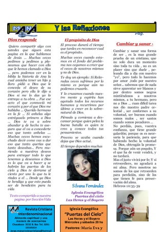 Dios responde
Quiero compartir algo con
ustedes que siguen esta
pagina en la que hablamos
de Jesús ... Muchas veces
pedimos y pedimos y pla-
neamos que hacer con ello
que le hemos clamado a Dios
... pero podemos ver en la
biblia la historia de Ana la
cual ansiaba tener un hijo y
lloro ,pidió a Dios que le
conceda el deseo de su
corazón pero ella le dijo a
Dios si me lo das yo lo
entrego a tu obra ... Fue ese
acto el que conmovió mi
corazón y por el que Dios me
hablaba ... Querido hermano
en la fe ... Si anhelas algo
entrégaselo primero a Dios
... Dios te va a sobre
abundar y de hecho te ase-
guro que el va a concederte
eso que tanto anhelas ....
Muchas veces hemos escu-
chado decir como vas a dar
eso que tanto querías que
tanto deseabas... Pero mu-
riendo a nuestros deseos
para entregar todo lo que
tenemos y deseamos a Dios
es lo que va a hacer q se
habrán las puertas de los
cielo y Dios te derrame al
ciento por uno lo que tu le
rindes a el ... Desde ya Dios
te bendiga y que esto pueda
ser de bendición para tu
vida
Texto compartido a nuestra
pagina por Sección Vida
El propósito de Dios
El proceso durará el tiempo
que tardes en reconocer cual
es el propósito.
Muchas veces cuando esta-
mos en el fondo del proble-
ma nos cegamos a creer que
el veces de nosotros mismos
y no de Dios.
Te doy un ejemplo: Si Reite-
radas veces sufrimos por lo
mismo es porque aún no
podemos cruzarlo.
Y lo cruzamos cuando nues-
tro mente y espíritu han
agotado todos los recursos
humanos y recurrimos por
último a creer en lo sobre-
natural de Dios.
Piénsalo y comienza a des-
cansar porque quien pelea la
buena batalla es quien te
creo y conoce todos tus
pensamientos.
Proceso se acaba cuando
dejas que Dios actué.
El tiempo dependen muchas
Silvana Fernández
Iglesia Evangélica
Puertas del cielo
Las Heras y el Boyero
Cambiar y sanar ·
Cambiar y sanar una forma
de ser , es la mas grande
prueba de un cristiano, que
no solo dura un momento
sino toda tu vida , no es un
placer sino que duele , pe-
leando día a día con nuestro
"yo", pero todo lo hacemos
por amor ,todo por nuestro
señor... sabemos que de nada
sirve aparentar ser blancos y
por dentro somos negros
mintiéndonos a nosotros
mismos, a tu hermano, pero
no a Dios ... cuan difícil tarea
nos dio nuestro padre ce-
lestial , ser conformes a su
voluntad, ser buenos cuando
somos malos , ser santos
cuando somos pecadores ...
No perdáis, pues, vuestra
confianza, que tiene grande
galardón; porque os es nece-
saria la paciencia, para que
habiendo hecho la voluntad
de Dios, obtengáis la prome-
sa. Porque aún un poquito, Y
el que ha de venir vendrá, y
no tardará.
Mas el justo vivirá por fe; Y si
retrocediere, no agradará a
mi alma. Pero nosotros no
somos de los que retroceden
para perdición, sino de los
que tienen fe para preser-
vación del alma.
Hebreos 10:35-39
Iglesia Evangélica
“Puertas del Cielo”
Las Heras y el Boyero
Miércoles y sábados 20 hs
Pastores: María Eva y
RevistaCristiana
Interdenominacional
Alimento espiritual y una
manera de acercarnos
Chacabuco 3532 B. Bca Tel. 0291-
155101614
Jorge.manarevistacristiana@hotmail
Pág.
12
 