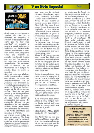 Se dice que si la lectura de la
Palabra de Dios es el
alimento del creyente, la
oración es la respiración. Es
claro que no hay vida
espiritual sin oración y
nunca se puede enfatizar lo
suficiente su importancia.
Muchos consideran la ora-
ción como una obligación.
Como una manera de
cumplir con Dios. Es terrible
que sea así. Hoy vamos a
ver algo que seguramente
sospecharás: Dios no nece-
sita tu oración. No se
desilusiona de ti porque no
oraste. Eres tú quien la
necesita.
Antes de comenzar el desa-
rrollo de este artículo quiero
que pienses en todas tus
responsabilidades. En las
personas que dependen de
vos. En tus preocupaciones y
temores. Piensa en tus her-
manos de la iglesia, en sus
luchas. Piensa en tus pro-
yectos y los de las personas
que amas. Piensa en aque-
llos que sufren cárcel y
persecución por causa del
evangelio. Piensa en tus
reacciones, en tus nervios.
¿Cómo haces para llevar
todo eso sobre tus hombros?
¿Tan fuerte eres? Para eso
necesitas la oración.
La oración pone todas las
cosas en su lugar. Nos hace
ver quién está al control,
Quién es nuestro proveedor
y protector, cuáles son nues-
tras prioridades. La oración
nos pone en la sintonía
correcta. Nos da paz, segu-
ridad, consuelo, fortaleza.
Cuando lees el sermón del
Monte te das cuenta de
manera cabal que Jesús es
Dios. Solo Dios pudo tratar
tantos temas de manera tan
profunda y tan concisa.
Deberíamos pasar semanas
para entender un poco la
profundidad de lo que él dijo
en unos pocos versículos
sobre la oración.
Lo primero que debemos
entender es que hay oracio-
nes que serán escuchadas, y
otras no. El Señor nos da
recomendaciones muy con-
cretas sobre esto:
Mateo 6:5 Y cuando ores, no
seas como los hipócritas;
porque ellos aman el orar en
pie en las sinagogas y en las
esquinas de las calles, para
ser vistos de los hombres; de
cierto os digo que ya tienen
su recompensa.
6 Mas tú, cuando ores, entra
en tu aposento, y cerrada la
puerta, ora a tu Padre que
está en secreto; y tu Padre
que ve en lo secreto te
recompensará en público.
7 Y orando, no uséis vanas
repeticiones, como los gen-
tiles, que piensan que por su
palabrería serán oídos.
8 No os hagáis, pues, seme-
jantes a ellos; porque vues-
tro Padre sabe de qué cosas
tenéis necesidad, antes que
vosotros le pidáis.
ORACIONES PARA DIOS,
NO PARA LOS HOMBRES.
Los hipócritas de los que
hablaba el Señor no amaban
orar, sino amaban el orar en
pie en las sinagogas y en las
esquinas de las calles, ¡para
ser vistos por los hombres!.
Hoy seguramente nadie ora-
ría en una esquina con las
manos levantadas y a viva
voz, porque en vez de ser
admirados, serían burlados
por los hombres, pero en la
época de esta enseñanza, se
acostumbraba orar tres ve-
ces al día: a la mañana
temprano, a la hora novena,
que sería a las tres de la
tarde y al anochecer. El
lugar más indicado para
hacerlo era el templo, pero si
la persona se hallaba lejos,
podía hacerlo en una sina-
goga. De todos modos, si la
hora de la oración lo encon-
traba en otro lugar, oraba
allí donde estuviera. Jesús
hace notar que esta clase de
hipócrita elegía las esquinas
de las calles, donde había
mucha gente. Ellos solo bus-
caban los halagos de sus
semejantes. Era toda la re-
compensa que buscaban y
era todo lo que recibirían.
El Señor dice: “No seas como
ellos”. No seas hipócrita. No
seas falso. No muestres una
cara que no tienes. No bus-
ques el reconocimiento de la
gente. Eso no es para un
verdadero hijo de Dios.
Mas tú, cuando ores, entra
en tu aposento, y cerrada la
puerta, ora a tu Padre que
está en secreto; y tu Padre
que ve en lo secreto te
recompensará en público.
Tú mejor busca a tu Padre
(Continua página 15)
Pág.
14
MINISTERIO A LAS
NACIONES
La Iglesia del Avivamiento
Iglesia Central Grünbein
Fernando Fader 1260 B. Bca
Viernes 20 hs Reunión Gral
Pastor Gustavo y Norma
Fernández
 