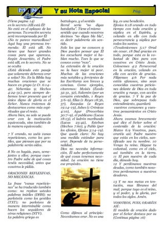 (Viene pagina 14)
en lo secreto ¡Allí está Él!
No está en el aplauso de las
personas. Tu oración secreta
será recompensada por Él
¿No te parece maravilloso?
Aquí hay una promesa tre-
menda: Él está allí. No
tienes que hacer grandes
cosas para que aparezca.
Según Jesucristo, el Padre
está allí, en lo secreto. No se
se oculta
¿Está diciendo este pasaje
que solamente debemos orar
a solas? No. En la Biblia hay
muchas oraciones que se
hacen en grupo (2 Cr. 6:14–
42; Nehemías 9; Hechos
4:24–31), pero siempre de-
bemos tener presente que el
único digno de gloria es el
Señor. Nunca tratemos de
destacarnos como más espi-
rituales que el resto.
Ahora bien, no solo se puede
orar con la motivación
equivocada, sino también de
la manera equivocada:
7 Y orando, no uséis vanas
repeticiones, como los gen-
tiles, que piensan que por su
palabrería serán oídos.
8 No os hagáis, pues, seme-
jantes a ellos; porque vues-
tro Padre sabe de qué cosas
tenéis necesidad, antes que
vosotros le pidáis.
ORACIONES REFLEXIVAS,
NO MECÁNICAS.
La frase “vanas repeticio-
nes” se ha traducido también
como: no repitan ustedes
palabras inútiles (DHH); no
parloteéis como los gentiles
(TXT); no parlotees de
manera interminable como
hacen los seguidores de
otras religiones (NTV).
La palabra griega es
battalogeo, y el sentido
literal sería “no digas
batalatha”. Tiene el mismo
sentido que cuando nosotros
decimos “no digas bla bla”,
es decir palabrería sin sen-
tido.
Solo los que no conocen a
Dios pueden pensar que Él
los escuchará mejor si ha-
blan mucho. Toes lo que se
conoce como “rezo”.
La extensión de la oración
no la hace mejor ni peor.
Muchas de las oraciones
más notables y fervientes de
las Escrituras son breves y
concisas. Como ejemplos,
citaremos: Moisés (Éxodo
32:31, 32), Salomón (por un
corazón entendido, 1 Reyes
3:6–9), Elías (1 Reyes 18:36,
37), Ezequías (2 Reyes
19:14–19), Jabes (1 Crónicas
4:10), Agur (Proverbios
30:7–9), el publicano (Lucas
18:13), el ladrón moribundo
(Lucas 23:42), Esteban
(Hechos 7:60), y Pablo (por
los efesios, Efesios 3:14–19).
Que quede claro: No hay
una medida estándar para
orar. Depende de tu perso-
nalidad.
Dios no necesita informa-
ción. Él sabe perfectamente
de qué cosas tenemos nece-
sidad. La oración no tiene
ese propósito.
Como dijimos al principio:
Necesitamos orar. No es una
ley, es una bendición.
Efesios 6:18 orando en todo
tiempo con toda oración y
súplica en el Espíritu, y
velando en ello con toda
perseverancia y súplica por
todos los santos;
1Tesalonicenses 5:17 Orad
sin cesar. 18 Dad gracias en
todo, porque esta es la vo-
luntad de Dios para con
vosotros en Cristo Jesús.
Colosenses 4:2 Perseverad
en la oración, velando en
ella con acción de gracias.
Filipenses 4:6 Por nada
estéis afanosos, sino sean
conocidas vuestras peticio-
nes delante de Dios en toda
oración y ruego, con acción
de gracias. 7 Y la paz de
Dios, que sobrepasa todo
entendimiento, guardará
vuestros corazones y vues-
tros pensamientos en Cristo
Jesús.
Ahora veamos brevemente
qué dice el Señor sobre el
contenido de la oración:
Mateo 6:9 Vosotros, pues,
oraréis así: Padre nuestro
que estás en los cielos, san-
tificado sea tu nombre. 10
Venga tu reino. Hágase tu
voluntad, como en el cielo,
así también en la tierra.
11 El pan nuestro de cada
día, dánoslo hoy.
12 Y perdónanos nuestras
deudas, como también noso-
tros perdonamos a nuestros
deudores.
13 Y no nos metas en ten-
tación, mas líbranos del
mal; porque tuyo es el reino,
y el poder, y la gloria, por
todos los siglos. Amén.
VOSOTROS, PUES, ORARÉIS
ASÍ:
El modelo de oración dado
por el Señor destaca por su
(Continua página 16)
Pág.
15
 