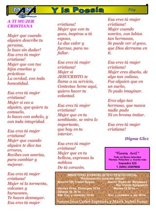 A TI MUJER
CRISTIANA
Mujer que cuando
alguien describe tu
persona,
lo hace sin dudar!
Esa eres tú mujer
cristiana!
Mujer que con tus
hijos enseñas y
prácticas
La verdad, con toda
honestidad.
Esa eres tú mujer
cristiana!
Mujer si vez a
alguien, que quiere tu
consuelo,
lo haces con anhelo, y
con toda integridad.
Esa eres tú mujer
cristiana!
Mujer que cuando
alguien te dice tus
errores,
Recibes con sonrisa,
para cambiar y
mejorar.
Esa eres tú mujer
cristiana!
Mujer ni la tormenta,
volcanes y
huracanes,
Te hacen desmayar.
Esa eres tú mujer
cristiana!
Mujer que con tu
gozo, inspiras a tú
esposo,
Le das valor y
fuerzas, para no
fallar.
Esa eres tú mujer
cristiana!
Mujer si
JESUCRISTO te
llama a su servicio,
Contestas heme aquí,
quiero hacer tu
voluntad.
Esa eres tú mujer
cristiana!
Mujer que en tu
semblante, se mira lo
importante,
que hay en tu
interior.
Esa eres tú mujer
cristiana!
Mujer que en tu
belleza, expresas la
nobleza
De tú corazón.
Esa eres tú mujer
cristiana!
Mujer cuando
sonríes, con labios
tan hermosos,
Se puede ver el gozo,
que Dios derrama en
ti.
Esa eres tú mujer
cristiana!
Mujer eres diseño, de
algo tan valioso,
Fue alguien que en
un sueño,
Te pudo imaginar.
Eres algo tan
hermoso, que nunca
nadie pudo
Ni en broma imitar.
Esa eres tú mujer
cristiana!
Digna Glez
Pág.
17
MINISTERIO EVANGELISTICO PENTECOSTAL
“Restauración para las almas”
Moreno 785 Tristan Suarez Anexo: Pedro de Mendoza y
Rio Hondo Spegazzini
Viernes 19 hs- Domingos 18 hs Martes 19.30 hs –
Sábado 19. 30 hs
Sáb. Esc. y comedor 10 hs Esc. y comedor a las 10 hs
Pastores: Juan Carlos Espinoza y María Isabel Susso
“Florería Avril “
Todo en flores naturales
Plantas- Peluches- y mucho más
Saavedra 223
T. (0291) 155079656
 