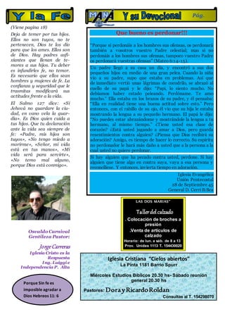 (Viene pagina 18)
Deja de temer por tus hijos.
Ellos no son tuyos, no te
pertenecen, Dios te los dio
para que los ames. Ellos son
de Dios. Hay padres asfi-
xiantes que llenan de te-
mores a sus hijos. Tu deber
es infundirles fe, no temor.
Es necesario que ellos sean
hombres y mujeres de fe. La
confianza y seguridad que le
trasmitas modificará sus
actitudes frente a la vida.
El Salmo 127 dice: «Si
Jehová no guardare la ciu-
dad, en vano vela la guar-
dia». Es Dios quien cuida a
tus hijos. Que tu declaración
ante la vida sea siempre de
fe: «Padre, mis hijos son
tuyos», «No tengo miedo a
morirme», «Señor, mi vida
está en tus manos», «Mi
vida será para servirte»,
«No temo mal alguno,
porque Dios está conmigo».
Osvaldo Carnival
Gentileza Pastor:
JorgeCarreras
Iglesia Cristo es la
Respuesta
Ing. Luiggi e
Independencia P. Alta
Que bueno es perdonar!!!
“Porque si perdonáis a los hombres sus ofensas, os perdonará
también a vosotros vuestro Padre celestial; mas si no
perdonáis a los hombres sus ofensas, tampoco vuestro Padre
os perdonará vuestras ofensas” (Mateo 6:14-15).
Un padre llegó a su casa un día, y encontró a sus dos
pequeños hijos en medio de una gran pelea. Cuando la niña
vio a su padre, supo que estaba en problemas. Así que
de inmediato vertió unas lágrimas de cocodrilo, se abrazó al
cuello de su papá y le dijo: “Papi, lo siento mucho. No
debíamos haber estado peleando. Perdóname. Te amo
mucho.” Ella estaba en los brazos de su padre, y él pensaba:
“Ella en realidad tiene una buena actitud sobre esto.” Pero
entonces, con el rabillo de su ojo, él vio que su hija le estaba
mostrando la lengua a su pequeño hermano. El papá le dijo:
“No puedes estar abrazándome y mostrándole la lengua a tu
hermano, al mismo tiempo.” ¿Tiene usted esa clase de
corazón? ¿Está usted jugando a amar a Dios, pero guarda
resentimientos contra alguien? ¿Piensa que Dios recibirá su
adoración? Amigo, es tiempo de hacer lo correcto. Su espíritu
no perdonador le hará más daño a usted que a la persona a la
cual usted no quiere perdonar.
Si hay alguien que ha pecado contra usted, perdone. Si hay
alguien que tiene algo en contra suya, vaya a esa persona y
reconcíliese. Y entonces, invierta tiempo en adoración.
Iglesia Evangélica
Unión Pentecostal
28 de Septiembre 45
General D. CerriB:Bca
Pág.
19
Iglesia Cristiana “Cielos abiertos”
La Pinta 1181 Barrio Spurr
Miércoles Estudios Bíblicos 20.30 hs- Sábado reunión
general 20.30 hs
Pastores: DorayRicardoRoldan
Consultas al T. 154298070
LAS DOS MARIAS”
Tallerdelcalzado
. Colocación de broches a
presión
.Venta de artículos de
calzado
Horario: de lun. a sáb. de 8 a 13
Prov. Unidas 1113 T. 154430020
Porque Sin fe es
imposible agradar a
Dios Hebreos 11: 6
 
