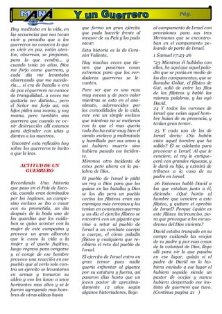 ·
Hoy meditaba en la vida, en
las secuencias que nos tocan
vivir y pensaba que a los
guerreros no conocen lo que
es vivir en paz, están aten-
tos, observan, se preparan,
para lo que vendrá... y
cuando tenia 20 años, Dios
me forjo como guerrera, y
cada día me levantaba
observando que me sucede-
ría.... si era de batalla o era
de paz el guerrero no conoce
de tranquilidad.. a veces me
gustaría ser distinta... pero
el Señor me forjo así, mis
hijos piden una mama, y soy
mama, pero también una
guerrera que cuando ve ve-
nir destrucción allí estamos
para defender con uñas y
dientes a los nuestros.
Encontré esta reflexión hoy
sobre los guerreros te invito
a que la leas.
ACTITUD DE UN
GUERRERO
Recordando Una historia
que paso en el País de Esco-
cia, cuando eran dominados
por los Ingleses, un campe-
sino esclavo se iba a casar
con su prometida, un día
después de la boda uno de
los guardias que los cuida-
ban se quiso acostar con la
mujer de este campesino y
provoco un gran alboroto
que le costo la vida a la
mujer y el quedo fugitivo,
luego regreso para vengarse
y el coraje de ese hombre
provoco una reacción en ese
pueblo que al verlo solo con-
tra un ejercito se levantaron
en armas y tomaron su
aldea y eso los lanzo a unos
horizontes mas altos y se le
fueron agregando mas hom-
bres de otras aldeas hasta
que formo un gran ejército
que pudo hacerle frente al
invasor de su País y los pudo
sacar.
Esta historia es la de Cora-
zón Valiente.
Hay muchas veces que tie-
nen que pasarnos cosas
extremas para que los ver-
daderos guerreros se le-
vanten.
Pare ser que es una raza
muy escasa y de poco valor
mientras se esta en el ano-
nimato, adormecidos por
las comodidades de la vida,
este era un simple esclavo
que mientras no se metieran
con lo que el mas quería
todo iba ha estar muy bien el
siendo esclavo y maltratado
y humillado por sus amos y
así hubiera muerto sino
hubiera pasado ese inciden-
te.
Miremos otro incidente de
estos pero ahora en la pa-
labra de Dios.
El pueblo de Israel le pidió
un rey a Dios para que los
guiase en las batallas y Dios
se los dio pero un pueblo
vecino los filisteos eran sus
enemigos más cercanos y los
tenían en constantes guerras
y un día el ejercito filisteo se
encontró con un gigante que
vino a retar al pueblo de
Israel a un combate cuerpo
a cuerpo, el cómo paladín
filisteo y cualquiera que re-
cibiera el reto del pueblo de
Israel.
El ejercito de Israel entro en
gran temor pues nadie
quería enfrentar al gigante
por su estatura y fuerza, así
pasaron días hasta que un
joven pastor de aproxima-
damente 12 años según
algunos historiadores, llego
al campamento de Israel con
provisiones para sus tres
Hermanos que se encontra-
ban en el campamento pe-
leando de parte de Israel.
1 Samuel 17:23-26
“23 Mientras él hablaba con
ellos, he aquí que aquel pala-
dín que se ponía en medio de
los dos campamentos, que se
llamaba Goliat, el filisteo de
Gat, salió de entre las filas
de los filisteos y habló las
mismas palabras, y las oyó
David.
24 Y todos los varones de
Israel que veían aquel hom-
bre huían de su presencia, y
tenían gran temor.
25 Y cada uno de los de
Israel decía: ¿No habéis
visto aquel hombre que ha
salido? Él se adelanta para
provocar a Israel. Al que le
venciere, el rey le enrique-
cerá con grandes riquezas, y
le dará su hija, y eximirá de
tributos a la casa de su
padre en Israel.
26 Entonces habló David a
los que estaban junto a él,
diciendo: ¿Qué harán al
hombre que venciere a este
filisteo, y quitare el oprobio
de Israel? Porque ¿quién es
este filisteo incircunciso, pa-
ra que provoque a los escua-
drones del Dios viviente?
David estaba tranquilo en su
campo cuidando las ovejas
de su padre y por esas cosas
de la voluntad de Dios, llego
allí para oír lo que pasaba
en ese lugar, quizás si el
padre de David no lo hu-
biera enviado a ese lugar el
hubiera seguido siendo un
pastor de ovejas y nunca
hubiera despertado ese ins-
tinto de guerrero que tuvo.
(Continua pagina 21 )
Pág.
20
 