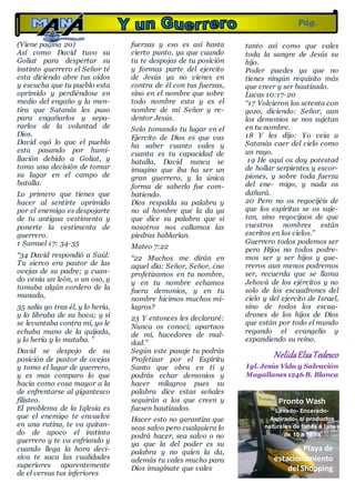 (Viene pagina 20)
Así como David tuvo su
Goliat para despertar su
instinto guerrero el Señor té
esta diciendo abre tus oídos
y escucha que tu pueblo esta
oprimido y perdiéndose en
medio del engaño y la men-
tira que Satanás les puso
para engañarlos y sepa-
rarlos de la voluntad de
Dios.
David oyó lo que el pueblo
esta pasando por humi-
llación debido a Goliat, y
tomo una decisión de tomar
su lugar en el campo de
batalla.
Lo primero que tienes que
hacer al sentirte oprimido
por el enemigo es despojarte
de tu antigua vestimenta y
ponerte la vestimenta de
guerrero.
1 Samuel 17: 34-35
“34 David respondió a Saúl:
Tu siervo era pastor de las
ovejas de su padre; y cuan-
do venía un león, o un oso, y
tomaba algún cordero de la
manada,
35 salía yo tras él, y lo hería,
y lo libraba de su boca; y si
se levantaba contra mí, yo le
echaba mano de la quijada,
y lo hería y lo mataba. ”
David se despojo de su
posición de pastor de ovejas
y tomo el lugar de guerrero,
y es mas comparo lo que
hacia como cosa mayor a la
de enfrentarse al gigantesco
filisteo.
El problema de la Iglesia es
que el enemigo te envuelve
en una rutina, te va quitan-
do de apoco el instinto
guerrero y te va enfriando y
cuando llega la hora deci-
siva te saca las cualidades
superiores aparentemente
de el versus tus inferiores
fuerzas y eso es así hasta
cierto punto, ya que cuando
tu te despojas de tu posición
y formas parte del ejercito
de Jesús ya no vienes en
contra de él con tus fuerzas,
sino en el nombre que sobre
todo nombre esta y es el
nombre de mi Señor y re-
dentor Jesús.
Solo tomando tu lugar en el
Ejercito de Dios es que vas
ha saber cuanto vales y
cuanta es tu capacidad de
batalla, David nunca se
imagino que iba ha ser un
gran guerrero, y la única
forma de saberlo fue com-
batiendo.
Dios respalda su palabra y
no al hombre que la da ya
que dice su palabra que si
nosotros nos callamos las
piedras hablarían.
Mateo 7:22
“22 Muchos me dirán en
aquel día: Señor, Señor, ¿no
profetizamos en tu nombre,
y en tu nombre echamos
fuera demonios, y en tu
nombre hicimos muchos mi-
lagros?
23 Y entonces les declararé:
Nunca os conocí; apartaos
de mí, hacedores de mal-
dad.”
Según este pasaje tu podrás
Profetizar por el Espíritu
Santo que obra en ti y
podrás echar demonios y
hacer milagros pues su
palabra dice estas señales
seguirán a los que creen y
fuesen bautizados.
Hacer esto no garantiza que
seas salvo pero cualquiera lo
podrá hacer, sea salvo o no
ya que la del poder es su
palabra y no quien la da,
además tu vales mucho para
Dios imagínate que vales
tanto así como que vales
toda la sangre de Jesús su
hijo.
Poder puedes ya que no
tienes ningún requisito más
que creer y ser bautizado.
Lucas 10:17-20
“17 Volvieron los setenta con
gozo, diciendo: Señor, aun
los demonios se nos sujetan
en tu nombre.
18 Y les dijo: Yo veía a
Satanás caer del cielo como
un rayo.
19 He aquí os doy potestad
de hollar serpientes y escor-
piones, y sobre toda fuerza
del ene- migo, y nada os
dañará.
20 Pero no os regocijéis de
que los espíritus se os suje-
tan, sino regocijaos de que
vuestros nombres están
escritos en los cielos.”
Guerrero todos podemos ser
pero Hijos no todos podre-
mos ser y ser hijos y gue-
rreros aun menos podremos
ser, recuerda que se llama
Jehová de los ejércitos y no
solo de los escuadrones del
cielo y del ejercito de Israel,
sino de todos los escua-
drones de los hijos de Dios
que están por todo el mundo
regando el evangelio y
expandiendo su reino.
NelidaElsaTedesco
Igl. Jesús Vida y Salvación
Magallanes1246 B. Blanca
Pág.
21
Pronto Wash
Lavado- Encerado-
Aspirado- c/ productos
naturales de lunes a lunes
de 10 a 18 hs
Playa de
estacionamiento
del Shopping
 