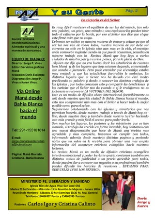 Revista Cristiana
Interdenominacional.
Alimento espiritual y una
manera de acercarnos.
EQUIPO DE TRABAJO:
Director: Jorge P. Vivas
Editor: Servicios gráficos
Maná
Redacción: Doris Espinoza
Diagramación: Jorge P.
Vivas y Karen Vivas.
Vía Online
Maná desde
Bahía Blanca
hacia el
mundo
Tel: 291-155101614
E-mail:
Jorge.manarevistacristian
a@hotmail.com
Página: Maná Revista
Cristiana- Bahía Blanca
Pág. 2
MINISTERIO FE, LIBERACION Y SANIDAD
Iglesia Ríos de Agua Viva San José 650
Martes 20 hs Oración – Miércoles 15 hs Reunión de Mujeres - Jueves 20 hs
Reunión de Hombres - Sábados 20 hs y Domingo 10,30 hs Reu. General
Teléfonos 154666337 Pastor y 154666330 Pastora
Pastores Carlos Igor y Cristina Calixto
La victoria es del Señor
Es muy difícil mantener el equilibrio de ser luz del mundo, tan solo
una palabra, un gesto, una mirada o una equivocación pueden tirar
todo el esfuerzo por la borda, por eso el Señor nos dice que el que
este firme mire que no caiga.
Debemos ser sabios en nuestra manera de pensar y actuar ya que al
ser luz nos ven de todos lados, nuestra manera de ser debe ser
correcta no solo en la iglesia sino aun mas en la vida, el enemigo
anda como león rugiente viendo en que puede acusarnos, pensaba en
nuestro trabajo con la Revista Maná que hoy llega a varias
ciudades de nuestro país y a varios países, para la gloria de Dios.
Alguien me dijo que no era bueno decir las estadísticas de cuantos
leen Maná y de los lugares que hoy estamos llegando, comentando
que sonaba a jactancia. Pero pude entender que el enemigo estaba
muy enojado y que las estadísticas favorables le molestan, los
distintos lugares que el Señor nos ha llevado con este medio
predicando su palabra y dando a conocer los distintos trabajos de
las iglesias , que todos conozcan esto y compartir las bendiciones y
las caricias que el Señor nos da cuando a el le trabajamos no es
jactancia es reconocer LA VICTORIA DEL SEÑOR.
Este es un medio de difusión ahora internacional (increíblemente es
así) desde nuestra querida ciudad de Bahía Blanca hacia el mundo,
esto nos compromete aun mas con el Señor a hacer todo lo mejor
posible como para el señor.
Seguiremos colaborando con las iglesias y ministerios que nos
permitan hacerlo, desde nuestro trabajo a través de Maná hoy on-
line, desde nuestro blog y también desde nuestro twitter haciendo
aun más grande y más fácil el acceso para poder leerla.
Son muchos los lugares, los pastores y los ministerios que se han
sumado, el trabajo ha crecido en forma increíble, hoy contamos con
una nueva diagramación que hace de Maná una revista mas
agradable y mas completa, tratamos de cumplir con todos,
informando además desde nuestras distintas paginas y poniendo
notas que no salen en la revista para obtener una mas amplia
información del acontecer cristiano evangélico hacia nuestros
lectores.
La revista Maná es un medio de difusión cristiano evangélico
interdenominacional y poder leerla es gratis, contamos también con
distintos avisos de publicidad a un precio accesible para todos,
donde pueden dar a conocer sus negocios o su profesión así también
puedes difundir los horarios de reuniones , ESTAMOS PARA
SERVIRLES DIOS LOS BENDIGA
Doris
Jorge y
Karen
 