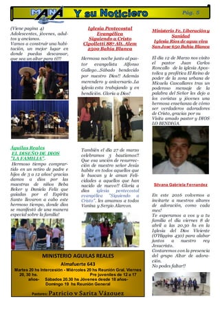 (Viene pagina 4)
Adolescentes, jóvenes, adul-
tos y ancianos.
Vamos a construir una habi-
tación, un mejor lugar en
donde puedas descansar,
que sea un altar para ti!!!
Águilas Reales
EL DISEÑO DE DIOS
"LA FAMILIA".
Hermoso tiempo comprar-
tido en un retiro de padre e
hijos de 3 a 12 años! gracias
damos a dios por las
maestras de niños Beba
Beker y Daniela Felix que
guiadas por el Espíritu
Santo llevaron a cabo este
hermoso tiempo, donde dios
se manifestó de una manera
especial sobre la familia!
Iglesia Pentecostal
Evangélica
Siguiendo a Cristo
Cipolletti 887 Alt. Alem
2500 Bahía Blanca
Hermosa noche junto al pas-
tor evangelista Alfonso
Gallego...Sábado bendecido
por nuestro Dios!! Además
merendero y aniversario..La
iglesia esta trabajando y en
bendición. Gloria a Dios!
También el día 27 de marzo
celebramos 3 bautismos!!
Que esa unción de resurrec-
ción de nuestro señor Jesús
habite en todos aquellos que
le buscan y le aman Feli-
cidades a aquellos que han
nacido de nuevo!! Gloria a
dios iglesia pentecostal
evangélica "Siguiendo a
Cristo". les amamos a todos
Vanina y Sergio Alarcon.
Ministerio Fe, Liberación y
Sanidad
Iglesia Ríos de agua viva
San Jose 650 Bahía Blanca
El día 12 de Marzo nos visito
el pastor Juan Carlos
Roncallo de la iglesia Apos-
tolica y profética El Reino de
poder de la zona urbana de
Micaela Cascallares tras un
poderoso mensaje de la
palabra del Señor les dejo a
los coristas y jóvenes una
hermosa enseñanza de cómo
ser verdaderos adoradores
de Cristo, gracias por su
Visita amado pastor y DIOS
LO BENDIGA.
Silvana Gabriela Fernandez
En este 2016 volvemos a
invitarte a nuestros altares
de adoración, como cada
mes!
Te esperamos a vos y a tu
familia el día viernes 8 de
abril a las 20.30 hs en la
Iglesia del Dios Viviente
(O'Higgins 430) para alabar
juntos a nuestro rey
Jesucristo.
Contaremos con la presencia
del grupo Altar de adora-
ción.
No podes faltar!!
Pág. 5
MINISTERIO AGUILAS REALES
Almafuerte 643
Martes 20 hs Intercesión - Miércoles 20 hs Reunión Gral. Viernes
20, 30 hs. Pre juveniles de 12 a 17
años- Sábados 20.30 hs Jóvenes desde 18 años-
Domingo 19 hs Reunión General
Pastores: Patricio y Sarita Vázquez
 
