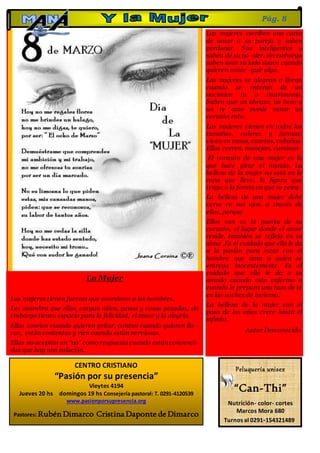 Las mujeres escriben una carta
de amor a su pareja y saben
perdonar. Son inteligentes y
saben de su po -der, sin embargo
saben usar su lado suave cuando
quieren conse -guir algo.
Las mujeres se alegran o lloran
cuando se enteran de un
nacimien to o matrimonio.
Saben que un abrazo, un beso y
un te amo puede sanar un
corazón roto.
Las mujeres vienen en todos los
tamaños, colores y formas;
viven en casas, cuartos, cabañas.
Ellas corren, manejan, caminan
El corazón de una mujer es lo
que hace girar el mundo. La
belleza de la mujer no está en la
ropa que lleve, la figura que
tenga o la forma en que se peine.
La belleza de una mujer debe
verse en sus ojos, a través de
ellos, porque
Ellos son es la puerta de su
corazón, el lugar donde el amor
reside, también se refleja en su
alma .Es el cuidado que ella le da
a la pasión para estar con el
hombre que ama a quien se
entrega inocentemente. Es el
cuidado que ella le da a su
amado cuando esta enfermo o
cuando le prepara una taza de te
en las noches de invierno.
La belleza de la mujer con el
paso de los años crece hasta el
infinito.
Autor Desconocido.
La Mujer
Las mujeres tienen fuerzas que asombran a los hombres.
Les asombra que ellas, cargan niños, penas y cosas pesadas, sin
embargo tienen espacio para la felicidad, el amor y la alegría.
Ellas sonríen cuando quieren gritar, cantan cuando quieren llo -
rar, están contentas y ríen cuando están nerviosas.
Ellas no aceptan un “no” como respuesta cuando están convenci-
das que hay una solución.
Pág. 8
Peluquería unisex
“Can-Thi”
Nutrición- color- cortes
Marcos Mora 680
Turnos al 0291-154321489
CENTRO CRISTIANO
“Pasión por su presencia”
Vieytes 4194
Jueves 20 hs domingos 19 hs Consejería pastoral: T. 0291-4120539
www.pasionporsupresencia.org
Pastores: Rubén Dimarco Cristina Daponte de Dimarco
 