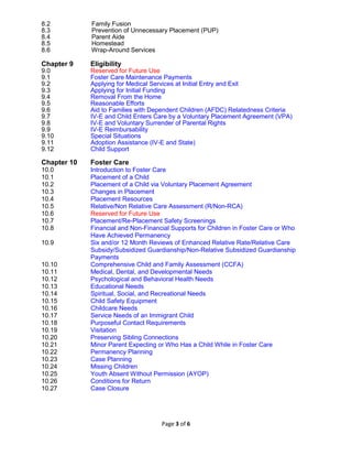 Page 3 of 6
8.2 Family Fusion
8.3 Prevention of Unnecessary Placement (PUP)
8.4 Parent Aide
8.5 Homestead
8.6 Wrap-Around Services
Chapter 9 Eligibility
9.0 Reserved for Future Use
9.1 Foster Care Maintenance Payments
9.2 Applying for Medical Services at Initial Entry and Exit
9.3 Applying for Initial Funding
9.4 Removal From the Home
9.5 Reasonable Efforts
9.6 Aid to Families with Dependent Children (AFDC) Relatedness Criteria
9.7 IV-E and Child Enters Care by a Voluntary Placement Agreement (VPA)
9.8 IV-E and Voluntary Surrender of Parental Rights
9.9 IV-E Reimbursability
9.10 Special Situations
9.11 Adoption Assistance (IV-E and State)
9.12 Child Support
Chapter 10 Foster Care
10.0 Introduction to Foster Care
10.1 Placement of a Child
10.2 Placement of a Child via Voluntary Placement Agreement
10.3 Changes in Placement
10.4 Placement Resources
10.5 Relative/Non Relative Care Assessment (R/Non-RCA)
10.6 Reserved for Future Use
10.7 Placement/Re-Placement Safety Screenings
10.8 Financial and Non-Financial Supports for Children in Foster Care or Who
Have Achieved Permanency
10.9 Six and/or 12 Month Reviews of Enhanced Relative Rate/Relative Care
Subsidy/Subsidized Guardianship/Non-Relative Subsidized Guardianship
Payments
10.10 Comprehensive Child and Family Assessment (CCFA)
10.11 Medical, Dental, and Developmental Needs
10.12 Psychological and Behavioral Health Needs
10.13 Educational Needs
10.14 Spiritual, Social, and Recreational Needs
10.15 Child Safety Equipment
10.16 Childcare Needs
10.17 Service Needs of an Immigrant Child
10.18 Purposeful Contact Requirements
10.19 Visitation
10.20 Preserving Sibling Connections
10.21 Minor Parent Expecting or Who Has a Child While in Foster Care
10.22 Permanency Planning
10.23 Case Planning
10.24 Missing Children
10.25 Youth Absent Without Permission (AYOP)
10.26 Conditions for Return
10.27 Case Closure
 