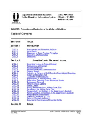 Department of Human Resources
Online Directives Information System
Index: MAN3030
Effective: 1/1/2003
Review: 1/1/2005
SUBJECT: Promotion and Protection of the Welfare of Children
Table of Contents
SECTION # TITLES
Section I Introduction
2101.1 Purpose of Child Protective Services
2101.2 Legal Basis
2101.3 Statement of Good Practice Principles
2101.4 Distinctive Characteristics
2101.5 Definitions
Section II Juvenile Court - Placement Issues
2102.1 Court Intervention to Protect Children
2102.2 Permanency for Children
2102.3 Reasonable Efforts
2102.4 Reasonable Efforts - Documentation
2102.4a Diligent Search
2102.5 Authority to Remove a Child from the Parent/Legal Guardian
2102.6 Indian Child Welfare Act
2102.7 Juvenile Court Procedures
2102.8 Appointment of a Guardian ad Litem
2102.9 Deprivation Resulting From Substance Abuse
2102.10 Emergency Removal
2102.11 Other Removal Options
2102.12 Verbal Orders
2102.13 Family Assessment and 30-Day Case Plan
2102.14 Developing the 30-Day Case Plan
2102.15 Responsibility for Children in the Department’s Custody
2102.16 Family Visitation for Children in the Department’s Custody
2102.17 Keeping the Court Informed
2102.18 Taking a Case Back to Court
2102.19 Return of Custody to Parent
2102.20 Grounds for Termination of Parental Rights
Section III Intake
Social Services Manual Child Protective Chapter 2100, Table of Contents
May 2002 Page i
 
