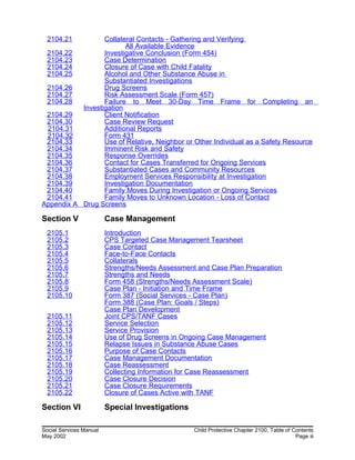 2104.21 Collateral Contacts - Gathering and Verifying
All Available Evidence
2104.22 Investigative Conclusion (Form 454)
2104.23 Case Determination
2104.24 Closure of Case with Child Fatality
2104.25 Alcohol and Other Substance Abuse in
Substantiated Investigations
2104.26 Drug Screens
2104.27 Risk Assessment Scale (Form 457)
2104.28 Failure to Meet 30-Day Time Frame for Completing an
Investigation
2104.29 Client Notification
2104.30 Case Review Request
2104.31 Additional Reports
2104.32 Form 431
2104.33 Use of Relative, Neighbor or Other Individual as a Safety Resource
2104.34 Imminent Risk and Safety
2104.35 Response Overrides
2104.36 Contact for Cases Transferred for Ongoing Services
2104.37 Substantiated Cases and Community Resources
2104.38 Employment Services Responsibility at Investigation
2104.39 Investigation Documentation
2104.40 Family Moves During Investigation or Ongoing Services
2104.41 Family Moves to Unknown Location - Loss of Contact
Appendix A Drug Screens
Section V Case Management
2105.1 Introduction
2105.2 CPS Targeted Case Management Tearsheet
2105.3 Case Contact
2105.4 Face-to-Face Contacts
2105.5 Collaterals
2105.6 Strengths/Needs Assessment and Case Plan Preparation
2105.7 Strengths and Needs
2105.8 Form 458 (Strengths/Needs Assessment Scale)
2105.9 Case Plan - Initiation and Time Frame
2105.10 Form 387 (Social Services - Case Plan)
Form 388 (Case Plan: Goals / Steps)
Case Plan Development
2105.11 Joint CPS/TANF Cases
2105.12 Service Selection
2105.13 Service Provision
2105.14 Use of Drug Screens in Ongoing Case Management
2105.15 Relapse Issues in Substance Abuse Cases
2105.16 Purpose of Case Contacts
2105.17 Case Management Documentation
2105.18 Case Reassessment
2105.19 Collecting Information for Case Reassessment
2105.20 Case Closure Decision
2105.21 Case Closure Requirements
2105.22 Closure of Cases Active with TANF
Section VI Special Investigations
Social Services Manual Child Protective Chapter 2100, Table of Contents
May 2002 Page iii
 