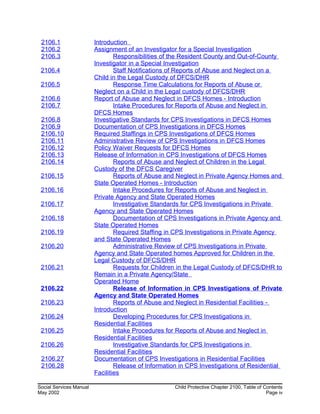 2106.1 Introduction
2106.2 Assignment of an Investigator for a Special Investigation
2106.3 Responsibilities of the Resident County and Out-of-County
Investigator in a Special Investigation
2106.4 Staff Notifications of Reports of Abuse and Neglect on a
Child in the Legal Custody of DFCS/DHR
2106.5 Response Time Calculations for Reports of Abuse or
Neglect on a Child in the Legal custody of DFCS/DHR
2106.6 Report of Abuse and Neglect in DFCS Homes - Introduction
2106.7 Intake Procedures for Reports of Abuse and Neglect in
DFCS Homes
2106.8 Investigative Standards for CPS Investigations in DFCS Homes
2106.9 Documentation of CPS Investigations in DFCS Homes
2106.10 Required Staffings in CPS Investigations of DFCS Homes
2106.11 Administrative Review of CPS Investigations in DFCS Homes
2106.12 Policy Waiver Requests for DFCS Homes
2106.13 Release of Information in CPS Investigations of DFCS Homes
2106.14 Reports of Abuse and Neglect of Children in the Legal
Custody of the DFCS Caregiver
2106.15 Reports of Abuse and Neglect in Private Agency Homes and
State Operated Homes - Introduction
2106.16 Intake Procedures for Reports of Abuse and Neglect in
Private Agency and State Operated Homes
2106.17 Investigative Standards for CPS Investigations in Private
Agency and State Operated Homes
2106.18 Documentation of CPS Investigations in Private Agency and
State Operated Homes
2106.19 Required Staffing in CPS Investigations in Private Agency
and State Operated Homes
2106.20 Administrative Review of CPS Investigations in Private
Agency and State Operated homes Approved for Children in the
Legal Custody of DFCS/DHR
2106.21 Requests for Children in the Legal Custody of DFCS/DHR to
Remain in a Private Agency/State
Operated Home
2106.22 Release of Information in CPS Investigations of Private
Agency and State Operated Homes
2106.23 Reports of Abuse and Neglect in Residential Facilities -
Introduction
2106.24 Developing Procedures for CPS Investigations in
Residential Facilities
2106.25 Intake Procedures for Reports of Abuse and Neglect in
Residential Facilities
2106.26 Investigative Standards for CPS Investigations in
Residential Facilities
2106.27 Documentation of CPS Investigations in Residential Facilities
2106.28 Release of Information in CPS Investigations of Residential
Facilities
Social Services Manual Child Protective Chapter 2100, Table of Contents
May 2002 Page iv
 