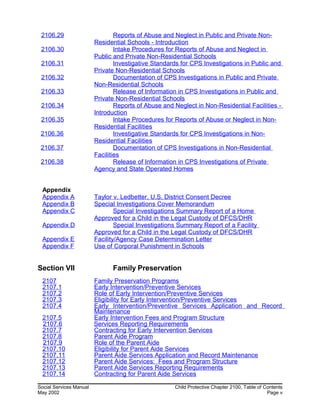 2106.29 Reports of Abuse and Neglect in Public and Private Non-
Residential Schools - Introduction
2106.30 Intake Procedures for Reports of Abuse and Neglect in
Public and Private Non-Residential Schools
2106.31 Investigative Standards for CPS Investigations in Public and
Private Non-Residential Schools
2106.32 Documentation of CPS Investigations in Public and Private
Non-Residential Schools
2106.33 Release of Information in CPS Investigations in Public and
Private Non-Residential Schools
2106.34 Reports of Abuse and Neglect in Non-Residential Facilities -
Introduction
2106.35 Intake Procedures for Reports of Abuse or Neglect in Non-
Residential Facilities
2106.36 Investigative Standards for CPS Investigations in Non-
Residential Facilities
2106.37 Documentation of CPS Investigations in Non-Residential
Facilities
2106.38 Release of Information in CPS Investigations of Private
Agency and State Operated Homes
Appendix
Appendix A Taylor v. Ledbetter, U.S. District Consent Decree
Appendix B Special Investigations Cover Memorandum
Appendix C Special Investigations Summary Report of a Home
Approved for a Child in the Legal Custody of DFCS/DHR
Appendix D Special Investigations Summary Report of a Facility
Approved for a Child in the Legal Custody of DFCS/DHR
Appendix E Facility/Agency Case Determination Letter
Appendix F Use of Corporal Punishment in Schools
Section VII Family Preservation
2107 Family Preservation Programs
2107.1 Early Intervention/Preventive Services
2107.2 Role of Early Intervention/Preventive Services
2107.3 Eligibility for Early Intervention/Preventive Services
2107.4 Early Intervention/Preventive Services Application and Record
Maintenance
2107.5 Early Intervention Fees and Program Structure
2107.6 Services Reporting Requirements
2107.7 Contracting for Early Intervention Services
2107.8 Parent Aide Program
2107.9 Role of the Parent Aide
2107.10 Eligibility for Parent Aide Services
2107.11 Parent Aide Services Application and Record Maintenance
2107.12 Parent Aide Services: Fees and Program Structure
2107.13 Parent Aide Services Reporting Requirements
2107.14 Contracting for Parent Aide Services
Social Services Manual Child Protective Chapter 2100, Table of Contents
May 2002 Page v
 