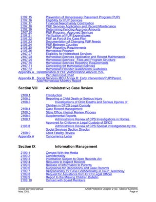 2107.15 Prevention of Unnecessary Placement Program (PUP)
2107.16 Eligibility for PUP Services
2107.17 Financial Need/Family Contribution
2107.18 PUP Services Application and Record Maintenance
2107.19 Determining Funding Approval Amounts
2107.20 PUP Program: Approved Services
2107.21 Verification of PUP Expenditures
2107.22 PUP as Part of the Case Plan
2107.23 Documentation of Changing PUP Needs
2107.24 PUP Between Counties
2107.25 PUP Reporting Requirements
2107.26 Homestead Program
2107.27 Eligibility for Homestead Services
2107.28 Homestead Services Application and Record Maintenance
2107.29 Homestead Services: Fees and Program Structure
2107.30 Homestead Services Reporting Requirements
2107.31 Contracting for Homestead Services
2107.32 Homestead Provider Qualification Guidelines
Appendix A Determination of PUP Authorization Amount 75%
Per Diem Cost Chart
Appendix B Social Services MOU Annex B: Early Intervention/PUP/Parent
Aide/Homestead Monthly Report
Section VIII Administrative Case Review
2108.1 Introduction
2108.2 Reporting a Child Death or Serious Injury
2108.3 Investigations of Child Deaths and Serious Injuries of
Children in DFCS Legal Custody
2108.4 Case Record Management
2108.5 State Office Internal Review Process
2108.6 Supplemental Reports
2108.7 Administrative Review of CPS Investigations in Homes
Approved for Children in Legal Custody of DFCS
2108.8 Administrative Review of CPS Special Investigations by the
Social Services Section Director
2108.9 Child Fatality Review
Appendix A Concurrence Letter
Section IX Information Management
2109.1 Contact With the Media
2109.2 Confidentiality
2109.3 Information Subject to Open Records Act
2109.4 Requests to Inspect Records
2109.5 Release of Information to Parents
2109.6 Subpoenas for Depositions and Case Records
2109.7 Responsibility for Case Confidentiality in Court Testimony
2109.8 Request for Assistance from DFCS Legal Officer
2109.9 Report to the Missing Children Bulletin
2109.10 Contact with Board Members
Social Services Manual Child Protective Chapter 2100, Table of Contents
May 2002 Page vi
 