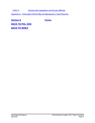 2109.11 Contact with Legislators and County Officials
Appendix A Information Which May be Maintained in Case Records
Section X Forms
BACK TO POL 3030
BACK TO INDEX
Social Services Manual Child Protective Chapter 2100, Table of Contents
May 2002 Page vii
 