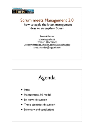 Scrum meets Management 3.0
- how to apply the latest management
ideas to strengthen Scrum
Arne Åhlander
www.aqqurite.se
Twitter: @ArneAhl
LinkedIn: http://se.linkedin.com/in/arneahlander
arne.ahlander@aqqurite.se
Agenda
• Intro
• Management 3.0 model
• Six views discussion
• Three scenarios discussion
• Summary and conclusions
 
