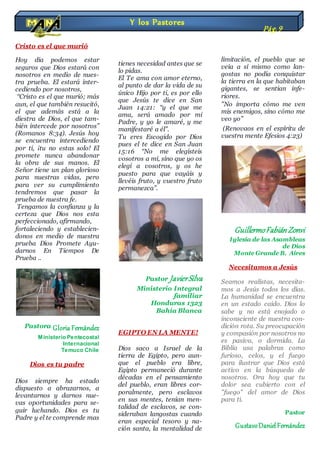 Cristo es el que murió
Hoy día podemos estar
seguros que Dios estará con
nosotros en medio de nues-
tra prueba. El estará inter-
cediendo por nosotros,
“Cristo es el que murió; más
aun, el que también resucitó,
el que además está a la
diestra de Dios, el que tam-
bién intercede por nosotros”
(Romanos 8:34). Jesús hoy
se encuentra intercediendo
por ti, ¡tu no estas solo! El
promete nunca abandonar
la obra de sus manos. El
Señor tiene un plan glorioso
para nuestras vidas, pero
para ver su cumplimiento
tendremos que pasar la
prueba de nuestra fe.
Tengamos la confianza y la
certeza que Dios nos esta
perfeccionado, afirmando,
fortaleciendo y establecien-
donos en medio de nuestra
prueba Dios Promete Ayu-
darnos En Tiempos De
Prueba ..
Pastora Gloria Fernández
Ministerio Pentecostal
Internacional
Temuco Chile
Dios es tu padre
Dios siempre ha estado
dispuesto a abrazarnos, a
levantarnos y darnos nue-
vas oportunidades para se-
guir luchando. Dios es tu
Padre y el te comprende mas
de lo que tu mismo te
entiendes. El sabe de lo que
tienes necesidad antes que se
lo pidas.
El Te ama con amor eterno,
al punto de dar la vida de su
único Hijo por ti, es por ello
que Jesús te dice en San
Juan 14:21: “y el que me
ama, será amado por mi
Padre, y yo le amaré, y me
manifestaré a él”.
Tu eres Escogido por Dios
pues el te dice en San Juan
15:16 “No me elegisteis
vosotros a mí, sino que yo os
elegí a vosotros, y os he
puesto para que vayáis y
llevéis fruto, y vuestro fruto
permanezca”.
Pastor JavierSilva
Ministerio Integral
familiar
Honduras 1323
Bahía Blanca
EGIPTO EN LA MENTE!
Dios saco a Israel de la
tierra de Egipto, pero aun-
que el pueblo era libre,
Egipto permaneció durante
décadas en el pensamiento
del pueblo, eran libres cor-
poralmente, pero esclavos
en sus mentes, tenían men-
talidad de esclavos, se con-
sideraban langostas cuando
eran especial tesoro y na-
ción santa, la mentalidad de
langosta produce pensa-
mientos de inferioridad y
limitación, el pueblo que se
veía a sí mismo como lan-
gostas no podía conquistar
la tierra en la que habitaban
gigantes, se sentían infe-
riores.
"No importa cómo me ven
mis enemigos, sino cómo me
veo yo"
(Renovaos en el espíritu de
vuestra mente Efesios 4:23)
GuillermoFabiánZonvi
Iglesia de las Asambleas
de Dios
Monte Grande B. Aires
Necesitamos a Jesús
Seamos realistas, necesita-
mos a Jesús todos los días.
La humanidad se encuentra
en un estado caído. Dios lo
sabe y no está enojado o
inconsciente de nuestra con-
dición rota. Su preocupación
y compasión por nosotros no
es pasiva, o dormida. La
Biblia usa palabras como
furioso, celos, y el fuego
para ilustrar que Dios está
activo en la búsqueda de
nosotros. Ora hoy que tu
dolor sea cubierto con el
"fuego" del amor de Dios
para ti.
Pastor
GustavoDanielFernández
Y los Pastores
Pág.9
 