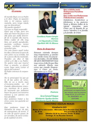 El veneno
El marido llegó con su Padre
y le dice: Papá, no aguanto
más a mi esposa, quiero
matarla, pero tengo miedo
que me descubran!
Me puedes ayudar?
A lo que su Papá respondió:
Claro que sí hijo, pero ten
drás que hacer las paces con
ella para que nadie descon-
fié de ti cuando ella muera.
Debes cuidar de ella muy
bien, ser gentil, agradecido,
paciente, cariñoso, menos
egoísta, retribuir siempre,
escuchar más.
Ves este frasco aquí? todos
los días colocaras un poco de
este polvo en su comida. Así
de a pocos ella ira muriendo.
Pasados 30 días el hijo
volvió y le dijo a su Padre:
No quiero más que muera!
Pase a amarla... y ahora?
como hago para cortar el
efecto del veneno?
El Padre entonces le respon-
dió:
No te preocupes! Lo que yo
te di fue polvo de arroz.
Ella no va a morir, pues
el #veneno estaba en ti!
Cuando alimentamos renco-
res, morimos de a pocos.
Es necesario que podamos
hacer las paces con nosotros
mismos y con quienes nos
han ofendido.
Que podamos tratar a los
otros como nos gustaría ser
tratados.
Que podamos tener la
iniciativa de amar, de dar,
de entregarnos, de servir.. Y
no sólo de querer ganar, de
ser servidos, de sacar venta-
ja de explotar al otro.
Gentileza Pastor Sergio
Alarcon
I.E Siguiendo a Cristo
Cipolletti 887 B: Blanca
Hora de despertar
Estamos viviendo tiempos
muy Importantes, y ustedes
han vivido Como Si estuvie-
ran dormidos. ¡YA ES HORA
DE QUE DESPIERTEN! Está
muy cerca el día En que Dios
nos salvará; Mucho mas
cerca que cuando Empeza-
mos a Creer en Jesús.
(Romanos 13:11 TLA)
Pastora
Sara CurrumilVázquez
Ministerio Águilas Reales
Almafuerte 643 B. Blanca
Que coisinha mais
lindaaaaaa Parabéns
amados
Que cosita maslindaaaaaa
Felicitaciones amados
Saludamos, bendecimos y
felicitamos a los pastores
Deniz y Mónica Salles de la
Iglesia Argentina para
Cristo por la llegada de su
nuevo miembro a su familia
y la familia de Cristo
Y los Pastores
Pág.10
MINISTERIO AGUILAS REALES
Almafuerte 643
Martes 20 hs Intercesión - Miércoles 20 hs Reunión Gral. Viernes
20, 30 hs. Pre juveniles de 12 a 17
años- Sábados 20.30 hs Jóvenes desde 18 años-
Domingo 19 hs Reunión General
Pastores: Patricio y Sarita Vázquez
Pitágoras
Instrumentos de sonido
profesional, un espacio hecho
por músicos, para los músicos
Drago 63 loc. 21 y 22 B. Bca
Tel. 2914523013 cel.
155717042
sociales
Pág.10
 