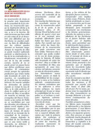 LA RESURRECCIÓN ES LA
BASE DE NUESTRA FE
RICE BROOCKS
La resurrección de Jesús es
la prueba más importante
de la veracidad de la fe cris-
tiana. La resurrección apo-
ya la inspiración divina y la
confiabilidad de las Escritu-
ras, y no a la inversa. He
visto personas que han caído
en una crisis de fe al descu-
brir una dificultad que las
Escrituras no puedan expli-
car. La lista de dificultades
que los críticos pueden
inventar es bastante larga.
Aunque la mayoría de ellas
se puede resolver aplicando
paciente y objetivamente la
ley de la no contradicción, o
simplemente recurriendo al
uso de la ley del sentido
común, nuestra fe no se
puede poner en pausa hasta
que dichos problemas sean
resueltos. El cristianismo
creció porque los apóstoles
predicaron que Cristo había
sido levantado de entre los
muertos, en cumplimiento
de lo dicho por los profetas
hebreos. Su muerte satisfizo
las demandas de justicia
cuando se rompe la Ley de
Dios, y la vida perfecta de
Jesús lo calificó para ser el
Cordero de Dios, el sacrificio
sin mancha ni mácula. Los
evangelios del Nuevo Testa-
mento y las cartas de Pablo
no se escribirían por casi
dos décadas, sin embargo, la
iglesia creció rápida y dra-
máticamente durante ese
lapso de tiempo. El núcleo
central de su mensaje fue la
veracidad de la resurrec-
ción. Aunque defender la
autoridad de las Escrituras
que es una tarea noble y
necesaria, no debemos ir
más allá de lo que las
mismas Escrituras dicen
acerca del contenido de la
presentación central del
evangelio.
Son muchas las historias que
he escuchado acerca de
cómo la resurrección salvó
la fe de la gente. A los
diecinueve años, el Dr.
George Wood luchaba con el
dilema de querer creer que
su fe era racional, pero
teniendo dificultades para
hallar las bases que nece-
sitaba. Fue cuando oyó una
clase sobre las bases his-
tóricas de la resurrección
que pudo encontrar una
base sólida. “Entonces vine a
entender que podía confiar
en la voz de Jesús porque,
según la historia, Él había
sido levantado de entre los
muertos”. Hoy es el líder de
las Asambleas de Dios, una
agrupación de unas tres-
cientas mil iglesias, presente
en más de doscientos países.
Los historiadores nunca
habrían puesto en duda la
confiabilidad de los evange-
lios si a estos se les hubiera
aplicado consistentemente
los mismos estándares que
se les aplicaron a otros
textos antiguos. La razón
principal por la que se niega
la confiabilidad de los evan-
gelios es el rechazo a cual-
quier hipótesis sobrena-
tural, en particular, la resu-
rrección de Jesús.
Necesitan creer que los
discípulos se encontraban
tan confundidos por lo que
había pasado que comenza-
ron a esparcir fábulas deli-
rantes por toda la primera
iglesia. Sin embargo, si
Jesús en verdad se levantó
de entre los muertos, Él
realmente representó la
presencia de Dios en la
tierra, y los relatos de los
discípulos fueron certeros.
Comprender esto implica
varias cosas. Primero, Jesús
habría profetizado su muer-
te y resurrección, por lo que
habría preparado a sus
discípulos para transmitir
verazmente sus enseñanzas
a las futuras generaciones.
Además, los autores y reco-
piladores de las Escrituras
en el futuro habrían sido
guiados por el Espíritu
Santo, para garantizar que
la información fuera preser-
vada fielmente. Difícilmente
nos podemos imaginar a
Dios observando pasiva-
mente desde el cielo, mien-
tras el mensaje de Jesús se
corrompe poco a poco.
Particularmente cuando el
mismo Jesús prometió a los
apóstoles que el Espíritu
Santo les recordaría todas
sus enseñanzas, y que Él les
mostraría todo lo demás que
ellos necesitaran entender
(Jn. 14:26).
Jesús les encargó a sus discí-
pulos difundir su mensaje a
todas las naciones, y Él
prometió que estaría con
ellos hasta el final (Mt.
28:18-20). Por lo tanto, po-
demos tener la seguridad de
que ellos transmitieron su
mensaje fielmente y lo repi-
tieron continuamente du-
rante décadas.
También prepararon a futu-
ros líderes para transmitir
la información a las futuras
generaciones. Y esos líderes
transmitieron la misma tra-
dición a la siguiente genera-
ción. Éste proceso se siguió
repitiendo mucho después de
que los evangelios fueran
transcritos y copiados a lo
largo del mundo conocido.
(Continua pagina 12)
Y la Resurrección Pág.11
 