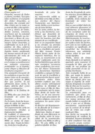(Viene pagina 11)
Clemente, sucesor de Pedro
en Roma, escribió: “Los após
toles recibieron el evangelio
del Señor Jesucristo, y
Jesucristo fue enviado por
Dios. Cristo, por lo tanto, es
y viene de Dios, y los apósto-
les son y vienen de Cristo.
Ambos eventos, entonces,
ocurrieron por la voluntad
de Dios. Recibiendo sus ins-
trucciones y llenos de con-
fianza en la resurrección de
nuestro Señor Jesucristo, y
confirmados en la fe por la
palabra de Dios, salieron
con la convicción total en el
Espíritu Santo, predicando
las buenas nuevas de que el
advenimiento del reino de
Dios está por llegar.
Predicaron en la ciudad y
en el campo; y nombraron a
sus primeros conversos,
probándolos en el Espíritu,
como obispos y diáconos de
los futuros creyentes”.
Una acusación frecuente de
los escépticos es que los cris-
tianos creen en la resurrec-
ción solo porque la Biblia
dice que ocurrió. Si tal
afirmación fuese cierta, la
lógica debería fluir como
sigue a continuación:
La Biblia es la Palabra de
Dios.
La Biblia dice que Jesús fue
levantado de entre los
muertos.
Por lo tanto, Jesús fue levan-
tado de entre los muertos,
porque la Biblia lo dice.
Tal argumentación sería un
razonamiento circular, y
lógicamente inválido.
En realidad, el argumento
no comienza ni termina con
la afirmación de que la
Biblia es cierta. El argu-
mento dice: Según la histo-
ria, Jesús fue crucificado y
levantado de entre los
muertos.
Su resurrección validó su
identidad como Hijo de Dios.
Los escritos del Nuevo
Testamento son histórica-
mente fiables y son testimo-
nio de estos hechos.
Por lo tanto ambos, la his-
toria y las Escrituras, con-
firman que Jesucristo de
Nazaret fue levantado de
entre los muertos, tres días
después de ser crucificado.
Este es un argumento lineal
y no circular. La premisa
inicial es que Jesús existió y
que su crucifixión por parte
del líder romano Poncio
Pilatos forma parte de los
registros históricos. Por lo
tanto, su resurrección es la
mejor explicación para los
hechos históricos que aún los
más escépticos reconocen
cómo verdaderos. Los escri-
tos del Nuevo Testamento
son documentos históricos
confiables y apoyan la hipó-
tesis de que la crucifixión y
la resurrección fueron acon-
tecimientos reales. Estos
también explican que este
último evento sobrenatural
confirma la identidad de
Jesús como el Hijo de Dios.
La conclusión, por lo tanto,
fluye desde un hecho his-
tórico, no de una asevera-
ción al azar proveniente de
un libro religioso, como a los
escépticos les gusta retra-
tarlo.
El director del departamen-
to de filosofía de la Univer-
sidad Liberty, Gary
Habermas, ilustra el signi-
ficado de esta diferencia en
sus charlas sobre la vera-
cidad de la resurrección.
Levanta una Biblia en alto y
dice: “Si esta Biblia es la
palabra infalible de Dios,
Jesús fue levantado de entre
los muertos. Si esta Biblia no
es infalible, pero aún es
confiable, Jesús todavía fue
levantado de entre los
muertos”.
Esta es una verdad vital a la
cual debemos aferrarnos al
enfrentarnos al bombardeo
de los escépticos sobre los
creyentes de Jesús en la
sociedad contemporánea.
Históricamente, la resurrec-
ción es la hipótesis que me-
jor explica todos los hechos,
pero esto no nos explica por
completo su significado. Al
escudriñar las Escrituras,
obtenemos una sabiduría
valiosa sobre lo que real-
mente significa.
“Pablo, siervo de Cristo
Jesús, llamado a ser apóstol,
apartado para anunciar el
evangelio de Dios, que por
medio de sus profetas ya
había prometido en las sa-
gradas Escrituras.
Este evangelio habla de su
Hijo, que según la natura-
leza humana era descen-
diente de David, pero que
según el Espíritu de santi-
dad fue designado con poder
Hijo de Dios por la resurrec-
ción. Él es Jesucristo nuestro
Señor” (Ro. 1:1-4).
La resurrección puso en
evidencia que Jesús era,
ciertamente, el Hijo de Dios.
Con tantas personas afir-
mando hablar en nombre de
Dios, o aun ser el Mesías,
necesitamos urgentemente
que la certeza de la identi-
dad de Cristo sea confir-
mada por Dios.
Este hecho me recuerda la
importancia de verificar la
identidad. Nuestra identidad
se debe establecer más allá
de nuestro propio testimo-
nio.(Continua pagina 13 )
n
Y la Resurrección Pág.12
Y la Resurrección
 