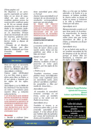 (Viene pagina 12)
No llegamos a un aero-
puerto esperando ser admi-
tidos en un área de segu-
ridad sin que antes se
confirme quienes somos. La
resurrección confirmó quien
es Él. En un mundo donde
abundan los robos de identi-
dades y los engaños, pode-
mos poner nuestra confían-
za en Jesucristo. Porque
Jesús fue levantado de entre
los muertos, podemos con-
fiar en que sus Palabras
fueron reales y dignas de
confianza.
—Tomado de el Hombre.
Mito. Mesías. por Rice
Broocks. Publicado por Casa
Creación. Usado con
permiso.
Para ser reyes es necesario
declarar, decretar, y esta-
blecer LA BIBLIA DICE EN
Apocalipsis 1:6 Reina-
Valera 1960 (RVR1960)
6 y nos hizo reyes y sacer-
dotes para Dios, su Padre; a
él sea gloria e imperio por
los siglos de los siglos.
Amén.
Apocalipsis 5:10 La Biblia de
las Américas Y los has hecho
un reino y sacerdotes para
nuestro Dios; y reinarán
sobre la tierra.
Y SI NOS DICE QUE SOMOS
REYES TENEMOS EL PODER
Y LA FACULTAD DE GOBER-
NAR ESPIRITUALMENTEY SI
PODEMOS GOBERNAR LÓGI-
CAMENTE PODEMOS SOL-
TAR DECRETOS QUE ES UN
DECRETO SEGÚN EL DIC -
CIONARIO RAE
Decretar
1. Decidir u ordenar [una
persona u organismo que
tiene autoridad para ello].
2. Formal
Anotar [una autoridad] en el
margen de un documento la
resolución correspondiente
para que sea ejecutada.
SE PAGO UN PRECIO
DEMASIADO CARO COMO
PARA QUE PISOTEEMOS UNA
SANGRE TAN PRECIOSA NO
HACIENDO USO DE LOS
BENEFICIOS DE NUESTRA
HERENCIA NO LES PARECE?
VERSÍCULOS
COMPLEMENTARIOS
Éxodo 19:6
y vosotros seréis para mí un
reino de sacer- dotes y una
nación santa. Estas son las
palabras que dirás a los
hijos de Israel.
Daniel 7:18,27
Pero los san- tos del
Altísimo recibirán el reino y
poseerán el reino para
siempre, por los siglos de los
siglos.…
1 Pedro 2:5-9
También vosotros, como
piedras vivas, sed edificados
como casa espiritual para
un sacerdocio santo, para
ofrecer sacrificios espiritua-
les aceptables a Dios por
medio de Jesucristo.…
Apocalipsis 3:21
Al vencedor, le concederé
sentarse conmigo en mi
trono, como yo también
vencí y me senté con mi
Padre en su trono.
Apocalipsis 20:4
También vi tronos, y se
sentaron sobre ellos, y se les
concedió autoridad para
juzgar. Y vi las almas de los
que habían sido decapitados
por causa del testimonio de
Jesús y de la palabra de
Dios, y a los que no habían
adorado a la bestia ni a su
imagen, ni habían recibido
la marca sobre su frente ni
sobre su mano; y volvieron
a la vida y reinaron con
Cristo por mil años.
Apocalipsis 20:6
Bienaventurado y santo es el
que tiene parte en la prime-
ra resurrección; la muerte
segunda no tiene poder
sobre éstos sino que serán
sacerdotes de Dios y de
Cristo, y reinarán con El por
mil años.
Apocalipsis 22:5
Y ya no habrá más noche, y
no tendrán necesidad de luz
de lámpara ni de luz del sol,
porque el Señor Dios los
iluminará, y reinarán por
los siglos de los siglos.
Pastora RaquelBertañan
Iglesia del Nazareno
Betuel
Lainez 1958 Bahía Blanca
Y ser un rey Pág.13
Ser un rey
LAS DOS MARIAS”
Tallerdelcalzado
. Colocación de broches a
presión
.Venta de artículos de
calzado
Horario: de lun. a sáb. de 8 a 13
Prov. Unidas 1113 T. 154430020
 
