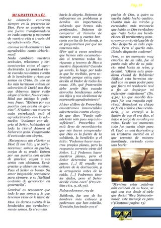 MI GRATITUD A ÉL
La adoración comienza
siempre en la presencia de
Dios. Pero se convierte en
una fuerza transformadora
en cada aspecto y momento
de nuestra vida a través del
agradecimiento. Pero,
¿Somos verdaderamente tan
agradecidos como debería-
mos?
Nada cambiará nuestras
actitudes, relaciones y cir-
cunstancias como el agra-
decimiento. La gratitud vie-
ne cuando nos damos cuenta
de lo bendecidos y ricos que
somos en Cristo. En uno de
los más hermosos salmos de
adoración de David, nos dice
que debemos hacer ruido
alegre al Señor. No es casua-
lidad que incluya la pode-
rosa frase: “¡Entren por sus
puertas con acción de gra-
cias!”. El Salmo 100 muestra
cuán entrelazado está el
agradecimiento con la ado-
ración: “¡Aclamen con ale-
gría al Señor, habitantes de
toda la tierra! Adoren al
Señor con gozo. Vengan ante
él cantando con alegría.
¡Reconozcan que el Señor es
Dios! Él nos hizo, y le perte-
necemos; somos su pueblo,
ovejas de su prado. Entren
por sus puertas con acción
de gracias; vayan a sus
atrios con alabanza. Denle
gracias y alaben su nombre.
Pues el Señor es bueno. Su
amor inagotable permanece
para siempre, y su fidelidad
continúa de generación en
generación”.
Gratitud es reconocer que
todo lo que somos y lo que
tenemos viene de la mano de
Dios. Es darnos cuenta de lo
bendecidos que verdadera-
mente somos. Es el camino
hacia la alegría. Dejamos de
enfocarnos en problemas y
heridas sin importancia,
sabiendo que hemos sido
perdonados. Dejamos de
comparar el tamaño de
nuestra casa y cuenta ban-
caria con las de los demás, y
de preguntarnos por qué no
tenemos más.
¿Por qué a veces sentimos
que hemos sido escamotea-
dos si tenemos todas las
riquezas y tesoros de Dios a
nuestra disposición? Cuando
yo sonrío, lo hago por todo
lo que he recibido, pero so-
bretodo porque estoy agra-
decida al Dador de todas las
cosas. ¡Oh, qué frustración
debe sentir Dios cuando
derrocha bendiciones sobre
sus hijos y nos olvidamos de
expresarle agradecimiento!
Al leer el libro de Proverbios
encontramos innumerables
advertencias contra el orgu-
llo que dice: “Puedo salir
adelante solo pues soy auto-
suficiente”. Proverbios 16
está lleno de recordatorios
que nos hacen comprender
que Dios es la fuente de la
sabiduría, la bendición y el
éxito: “Podemos hacer nues-
tros propios planes, pero la
respuesta correcta viene del
Señor. […] Podemos hacer
nuestros planes, pero el
Señor determina nuestros
pasos. […] El orgullo va
delante de la destrucción, y
la arrogancia antes de la
caída. […] Podremos tirar
los dados, pero el Señor
decide cómo caen” (Prover-
bios 16:1, 9, 18, 33).
Nabucodonosor, rey de
Babilonia, fue uno de los
hombres más exitosos y
poderosos que han existido.
Él estaba fascinado con el
pueblo de Dios, a quien su
nación había hecho cautivo.
Cuanto más los miraba y
escuchaba, más reconocía
que había un Dios verdadero
que traía todas sus bendi-
ciones. El persistente y gozo-
so compromiso del pueblo de
Dios despertó su vida espi-
ritual. Pero él quería más.
¡Estaba dispuesto a adorar!
Pero, en un momento muy
emotivo de su vida, fue al
punto más alto de su pala-
cio, miró hacia su reino, y
declaró: “¡Miren esta gran-
diosa ciudad de Babilonia!
Edifiqué esta hermosa ciu-
dad con mi gran poder para
que fuera mi residencia real
a fin de desplegar mi
esplendor majestuoso” (Dn.
4:30). Lo que sucedió des-
pués fue una tragedia espi-
ritual. Abandonó su chispa
de fe en el único Dios verda-
dero, y se entregó a la
ilusión de que él era dios, el
único a cargo de su vida y su
reino. Desde ese momento
todo fue cuesta abajo para
él. Cayó en una depresión y
un trastorno mental en el
que terminó de manera
humillante, viviendo como
una bestia
“Mientras estas palabras
aún estaban en su boca, se
oyó una voz desde el cielo
que decía: ‘¡Rey Nabucodo-
nosor, este mensaje es para
ti (Continua pagina 15)
Pág.14
 