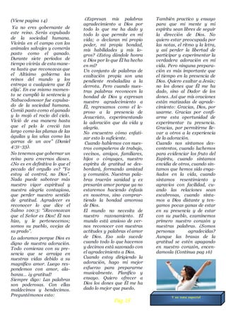 (Viene pagina 14)
Ya no eres gobernante de
este reino. Serás expulsado
de la sociedad humana.
Vivirás en el campo con los
animales salvajes y comerás
pasto como el ganado.
Durante siete períodos de
tiempo vivirás de esta mane-
ra hasta que reconozcas que
el Altísimo gobierna los
reinos del mundo y los
entrega a cualquiera que Él
elija’. En ese mismo momen-
to se cumplió la sentencia y
Nabucodonosor fue expulsa-
do de la sociedad humana.
Comió pasto como el ganado
y lo mojó el rocío del cielo.
Vivió de esa manera hasta
que el pelo le creció tan
largo como las plumas de las
águilas y las uñas como las
garras de un ave” (Daniel
4:31-33).
No tenemos que gobernar un
reino para creernos dioses.
¿No es en definitiva lo que el
pecado del orgullo es? “Yo
estoy al control, no Dios”.
Nada puede sabotear más
nuestro vigor espiritual y
nuestra alegría contagiosa,
que perder nuestro sentido
de gratitud. Agradecer es
reconocer lo que dice el
Salmo 100:3: “¡Reconozcan
que el Señor es Dios! Él nos
hizo, y le pertenecemos;
somos su pueblo, ovejas de
su prado”.
Lo adoramos porque Dios es
digno de nuestra adoración.
Todo comienza con su pre-
sencia que se arraiga en
nuestras vidas debido a su
magnífico amor. Luego res-
pondemos con amor, ala-
banza… ¡y gratitud!
Siempre digo: Las palabras
son poderosas. Con ellas
maldecimos y bendecimos.
Preguntémonos esto:
¿Expresan mis palabras
agradecimiento a Dios por
todo lo que me ha dado y
todo lo que permite en mi
vida; o declaran mi propio
poder, mi propia bondad,
mis habilidades y mis lo-
gros? ¿Estoy dándole honra
a Dios por lo que Él ha hecho
en mí?
Un conjunto de palabras de
exaltación propia son una
pendiente resbaladiza a la
derrota. Pero cuando nues-
tras palabras reconocen la
bondad de Dios y expresan
nuestro agradecimiento a
Él, regresamos como el le-
proso a la presencia de
Jesucristo, experimentando
la adoración que da vida y
alegría.
No encuentro cómo enfati-
zar esto lo suficiente.
Cuando hablemos con nues-
tros compañeros de trabajo,
vecinos, amigos, familiares,
hijos o cónyuges, nuestro
espíritu de gratitud se des-
bordará, formando amistad
y comunión. Nuestras pala-
bras traerán sanidad y ex
presarán amor porque ya no
estaremos haciendo énfasis
en nosotros, sino comprar-
tiendo la bondad amorosa
de Dios.
El mundo no necesita de
nuestro razonamiento. El
mundo está ansioso de ver-
nos reconocer con nuestras
actitudes y palabras el amor
de Dios. Eso solo sucede
cuando todo lo que hacemos
y decimos está sazonado con
el agradecimiento a Dios.
Cuando estoy dirigiendo la
adoración, hago mi mejor
esfuerzo para prepararme
musicalmente. Planifico y
ensayo. Quiero ofrecer a
Dios los dones que Él me ha
dado lo mejor que puedo.
También practico y ensayo
para que mi mente y mi
espíritu sean libres de seguir
la dirección de Dios. No
quiero estar preocupada por
las notas, el ritmo y la letra,
y así perder la libertad de
participar y experimentar la
verdadera adoración en mi
vida. Pero ninguna prepara-
ción es más importante que
el tiempo en la presencia de
Dios. Quiero exaltar a Jesús;
no los dones que Él me ha
dado, sino al Dador de los
dones. Así que mis oraciones
están matizadas de agrade-
cimiento: Gracias, Dios, por
usarme. Gracias por confi-
arme esta oportunidad de
experimentar tu presencia.
Gracias, por permitirme lle-
var a otros a la experiencia
de la adoración.
Cuando nos sintamos des-
contentos, cuando luchemos
para evidenciar los fruto del
Espíritu, cuando sintamos
envidia de otros, cuando sin-
tamos que hemos sido enga-
ñados en la vida, cuando
sintamos resentimiento y
agravios con facilidad, cu-
ando las relaciones sean
escabrosas, cuando sinta-
mos a Dios distante y ten-
gamos pocas ganas de estar
en su presencia y de estar
con su pueblo, examinemos
primero nuestro corazón y
nuestras palabras. ¿Somos
personas agradecidas?
Aunque las brasas de la
gratitud se estén apagando
en nuestro corazón, encen-
damosla (Continua pag 16)
Pág.15
Y su nota especial
 