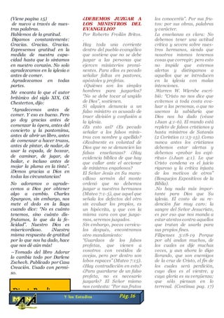 (Viene pagina 15)
de nuevo a través de nues-
tras palabras.
Hablemos de la gratitud.
Digamos constantemente:
Gracias. Gracias. Gracias.
Expresemos gratitud en la
medida de nuestra capa-
cidad hasta que lo sintamos
en nuestro corazón. No solo
agradezcamos en la iglesia o
antes de comer.
Agradezcamos en todas
partes.
Me encanta lo que el autor
británico del siglo XIX, GK
Chesterton, dijo:
“Agradecemos antes de
comer. Y eso es bueno. Pero
yo doy gracias antes de
comenzar la ópera, antes del
concierto y la pantomima,
antes de abrir un libro, antes
de comenzar a hacer trazos,
antes de pintar, de nadar, de
usar la espada, de boxear,
de caminar, de jugar, de
bailar, e incluso antes de
mojar la pluma en la tinta”.
¡Demos gracias a Dios en
todas las circunstancias!
No adoramos o agrade-
cemos a Dios por obtener
algo a cambio. Charles
Spurgeon, sin embargo, nos
mete el dedo en la llaga
cuando dice: “No es cuánto
tenemos, sino cuánto dis-
frutamos, lo que da la fe-
licidad”. Nuestro Dios es
misericordioso. ¡Nuestra
misma respuesta de gratitud
por lo que nos ha dado, hace
que nos dé aún más!
―Tomado del libro Adorar
lo cambia todo por Darlene
Zschech. Publicado por Casa
Creación. Usado con permi-
so.
¿DEBEMOS JUZGAR A
LOS MINISTROS DEL
EVANGELIO?
Por Roberto Froilán Britos.
.
Hay toda una corriente
dentro del pueblo evangélico
que sostiene que no se debe
juzgar a las personas que
ejercen ministerios promi-
nentes. Para ellos es pecado
señalar faltas en pastores,
apóstoles y profetas.
¿Quiénes son los simples
hombres para juzgarlos?
“No se debe tocar al ungido
de Dios”, sostienen.
Si alguien denuncia a un
falso ministro es acusado de
traer división y confusión a
la iglesia.
¿Es esto así? ¿Es pecado
señalar a los falsos minis-
tros con nombre y apellido?
¿Realmente es voluntad de
Dios que no se denuncien las
falsas enseñanzas? ¿Hay
evidencia bíblica de que hay
que callar ante el accionar
de ministros engañosos?
El Señor Jesús en Su mara-
villoso sermón del monte
ordenó que no debemos
juzgar a nuestros hermanos
(Mateo 7:1-5), que aquel que
señala los defectos del otro
sin evaluar los propios, es
un hipócrita, y que con la
misma vara con que juzga-
mos, seremos juzgados.
Sin embargo, pocos versícu-
los después, encontramos
otro mandamiento:
“Guardaos de los falsos
profetas, que vienen a
vosotros con vestidos de
ovejas, pero por dentro son
lobos rapaces” (Mateo 7:15).
¿Hay contradicción en esto?
¿Para guardarse de un falso
profeta, no es necesario
juzgarlo? El Señor mismo
nos contesta: “Por sus frutos
los conoceréis”. Por sus fru-
tos: por sus obras, palabras
y carácter.
La enseñanza es clara: No
debemos tener una actitud
crítica y severa sobre nues-
tros hermanos, siendo que
nosotros mismos tenemos
cosas que corregir; pero esto
no impide que estemos
alertas y distingamos a
aquellos que se introducen
en la iglesia con malas
intenciones.
.Warren W. Wiersbe escri-
bió: “Cristo no nos dice que
evitemos a toda costa eva-
luar a las personas, o que no
usemos la sabiduría que
Dios nos ha dado (véase
1Juan 4:1-6). El mundo está
repleto de falsos cristianos y
hasta ministros de Satanás
(2 Corintios 11:13-15). Como
nunca antes los cristianos
debemos estar alertas y
debemos «probar los espí-
ritus» (1Juan 4:1). Lo que
Cristo condena es el juicio
riguroso y la crítica injusta
de los motivos de otros”
(Bosquejos Expositivos de la
Biblia).
.No hay nada más impor-
tante para Dios que Su
iglesia. El costo de su re-
dención fue muy caro: la
sangre del Señor Jesucristo,
es por eso que nos manda a
estar atentos contra aquellos
que tratan de usarla para
sus propios fines.
Filipenses 3:18-19 Porque
por ahí andan muchos, de
los cuales os dije muchas
veces, y aun ahora lo digo
llorando, que son enemigos
de la cruz de Cristo, el fin de
los cuales será perdición,
cuyo dios es el vientre, y
cuya gloria es su vergüenza;
que sólo piensan en lo
terrenal. (Continua pag. 17)
Y los Estudios Pág.16
DiosteBendiga
 