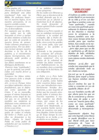(Viene pagina 16)
Ahora bien, ¿Cuál es la base
para distinguir una falsa
enseñanza? Solo una: La
Biblia. No podemos basar-
nos en nuestra lógica, ni en
nuestra percepción, ni en
nuestro sentido común.
Tampoco en nuestros temo-
res, ni desconfianza.
Por supuesto que no debe-
mos andar por la vida
buscando el error y tachar
de falso ministro a todos los
que no están de acuerdo a
nuestra forma de pensar.
Todos estamos propensos a
equivocarnos. Por eso debe-
mos revisar siempre nuestra
doctrina a la luz de la
palabra, y si encontramos
alguna incongruencia, sim-
plemente pedir perdón y
corregirla.
Las falsas enseñanzas no se
distinguen fácilmente.
Parecen muy “espirituales”,
y, por lo general, son predi-
cadas con mucho fervor y
autoridad.
Tampoco los falsos minis-
tros parecen serlo a simple
vista. Pablo decía:
2Co 11:13-15 Porque éstos
son falsos apóstoles, obreros
fraudulentos, que se disfra-
zan como apóstoles de
Cristo. Y no es maravilla,
porque el mismo Satanás se
disfraza como ángel de luz.
Así que, no es extraño si
también sus ministros se
disfrazan como ministros de
justicia; cuyo fin será con-
forme a sus obras.
Los pastores son los encar-
gados de cuidar el rebaño
del Señor (1 Pedro 5:2). Si
ellos no denuncian a los
lobos, ¿Quién lo hará?
Pablo no tenía pudor de
señalarlos por sus nombres:
2 Timoteo 2:17
Y su palabra carcomerá
como gangrena;
De los cuales son Himeneo y
Fileto, que se desviaron de la
verdad, diciendo que la re-
surrección ya se efectuó y
trastornan la fe de algunos.
No temió denunciar al
mismo apóstol Pedro cuando
cayó en error:
Gálatas 2:14 Pero cuando vi
que no andaban rectamente
conforme a la verdad del
evangelio, dije a Pedro de-
lante de todos: Si tú, siendo
judío, vives como los gentiles
y no como judío, ¿por qué
obligas a los gentiles a
judaizar?
Volviendo a las preguntas
del comienzo del artículo:
¿Es pecado denunciar a los
falsos ministros? ¿Va en
contra de la voluntad de
señalar las falsas enseñan-
zas? Definitivamente no. Es
un mandato claro y repetido
a lo largo de la Escritura. Es
una obligación.
.2 Pedro 2:1-3 Pero hubo
también falsos profetas en-
tre el pueblo, como habrá
entre vosotros falsos maes-
tros, que introducirán encu-
biertamente herejías des-
tructoras, y aun negarán al
Señor que los rescató, atra-
yendo sobre sí mismos des-
trucción repentina. Y mu-
chos seguirán sus disolu-
ciones, por causa de los
cuales el camino de la
verdad será blasfemado, y
por avaricia harán merca-
dería de vosotros con pala-
bras fingidas. Sobre los tales
ya de largo tiempo la con-
denación no se tarda, y su
perdición no se duerme.
“COMO UN VASO
QUEBRADO"
el (salmos 31;9)dice como se
sentía David en un momento
de su vida y el (vs 12) dice
que llego a sentirse como un
"vaso quebrado..." cuando
un vaso esta quebrado gene-
ralmente lo dejamos aparte,
en los rincones o muchas
veces lo arrojamos a la
basura...también esos mis-
mos vasos tiempo atrás han
servido para que muchos
beban, han estado en la me-
sa, han sido usados, lavados
...pero algo paso que un día
se quebraron...y allí fueron
dejados de lado, olvidados
o arrojados al basurero...
¡esto mismo estaba sintiendo
David!
(Salmos 31:9)...dice que
estaba tan angustiado que le
estaba afectando todo su
ser...hasta su cuerpo.
(31;10) ya no le quedaban
fuerzas para seguir y hasta
sus huesos estaban siendo
afectados
(31,11) encima los que lo
veían y conocían en ves de
ayudarle..¡Huían de el!
(31;12) También escribe allí
que ahora para los que un
día lo conocieron y vitorea-
ban paso de golpe a ser
como un "muerto para ellos,
como un vaso quebrado"
dejado de lado, olvidado,
descartado y menosprecia-
do...
seguramente alguien hoy
que esta leyendo estas líneas
se puede identificar con lo
que David vivió...que tuvo
momentos de "vaso de
honra" de felicitaciones
(Continua pagina18)
Y los estudios
Y el vasoPág.17 Y el vaso
 