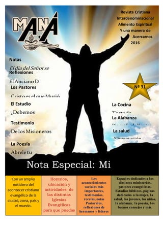 Revista Cristiana
Interdenominacional
Alimento Espiritual
Y una manera de
Acercarnos
2016
Nº 31
Nota Especial: Mi
gratitud a élCon un amplio
noticiero del
acontecer cristiano
evangélico de la
ciudad, zona, país y
el mundo.
Horarios,
ubicación y
actividades de
las distintas
Iglesias
Evangélicas
para que puedas
congregarte y
conocer más de
Dios.
Los
acontecimientos
sociales más
importantes,
testimonios,
recetas, notas
Pastorales,
reflexiones de
hermanos y líderes
Espacios dedicados a los
distintos ministerios,
pastores evangelistas.
Estudios bíblicos, páginas
dedicadas a la mujer, la
salud, los jóvenes, los niños,
la alabanza, la poesía, los
buenos consejos y más.
Notas
EldiadelSeñorse
acerca
Reflexiones
ElAncianoDiacono
Los Pastores
Cristoes elqueMurió
El Estudio
¿Debemos
juzgar alos
ministros?
Testimonio
DelosMisioneros
Davidy
SveaFlooddeÁfrica
La Poesía
Ábreletu
corazón
La Cocina
Tortade
Mandarina
La Alabanza
BiografíadeYaritza
Droz
La salud
Alimentación
saludable
 