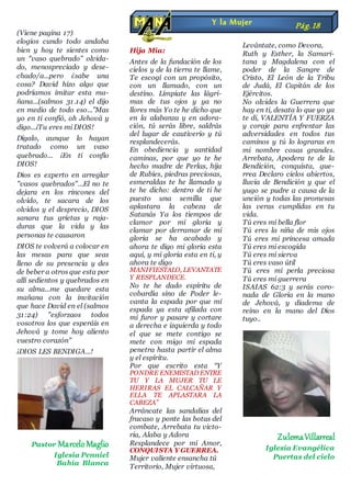 (Viene pagina 17)
elogios cundo todo andaba
bien y hoy te sientes como
un "vaso quebrado" olvida-
do, menospreciado y dese-
chado/a...pero ¿sabe una
cosa? David hizo algo que
podríamos imitar esta ma-
ñana...(salmos 31.14) el dijo
en medio de todo eso...”Mas
yo en ti confió, oh Jehová y
digo...¡Tu eres mi DIOS!
Dígalo, aunque lo hayan
tratado como un vaso
quebrado... ¡En ti confío
DIOS!
Dios es experto en arreglar
"vasos quebrados"...El no te
dejara en los rincones del
olvido, te sacara de los
olvidos y el desprecio, DIOS
sanara tus grietas y raja-
duras que la vida y las
personas te causaron
DIOS te volverá a colocar en
las mesas para que seas
lleno de su presencia y des
de beber a otros que esta por
allí sedientos y quebrados en
su alma...me quedare esta
mañana con la invitación
que hace David en el (salmos
31:24) "esforzaos todos
vosotros los que esperáis en
Jehová y tome hoy aliento
vuestro corazón"
¡DIOS LES BENDIGA...!
Pastor MarceloMaglio
Iglesia Penniel
Bahía Blanca
Hija Mía:
Antes de la fundación de los
cielos y de la tierra te llame,
Te escogí con un propósito,
con un llamado, con un
destino. Límpiate las lágri-
mas de tus ojos y ya no
llores más Yo te he dicho que
en la alabanza y en adora-
ción, tú serás libre, saldrás
del lugar de cautiverio y tú
resplandecerás.
En obediencia y santidad
caminas, por que yo te he
hecho madre de Perlas, hija
de Rubíes, piedras preciosas,
esmeraldas te he llamado y
te he dicho: dentro de ti he
puesto una semilla que
aplastara la cabeza de
Satanás Ya los tiempos de
clamor por mi gloria y
clamar por derramar de mi
gloria se ha acabado y
ahora te digo mi gloria esta
aquí, y mi gloria esta en ti, y
ahora te digo
MANIFIESTALO, LEVANTATE
Y RESPLANDECE.
No te he dado espíritu de
cobardía sino de Poder le-
vanta la espada por que mi
espada ya esta afilada con
mi furor y pasare y cortare
a derecha e izquierda y todo
el que se mete contigo se
mete con migo mi espada
penetra hasta partir el alma
y el espíritu.
Por que escrito esta “Y
PONDRE ENEMISTAD ENTRE
TU Y LA MUJER TU LE
HERIRAS EL CALCAÑAR Y
ELLA TE APLASTARA LA
CABEZA”
Arráncate las sandalias del
fracaso y ponte las botas del
combate, Arrebata tu victo-
ria, Alaba y Adora
Resplandece por mi Amor,
CONQUISTA Y GUERREA.
Mujer valiente ensancha tú
Territorio, Mujer virtuosa,
Levántate, como Devora,
Ruth y Esther, la Samari-
tana y Magdalena con el
poder de la Sangre de
Cristo, El León de la Tribu
de Judá, El Capitán de los
Ejércitos.
No olvides la Guerrera que
hay en ti, desata lo que yo ya
te di, VALENTÍA Y FUERZA
y coraje para enfrentar las
adversidades en todos tus
caminos y tú lo lograras en
mi nombre cosas grandes.
Arrebata, Apodera te de la
Bendición, conquista, gue-
rrea Declaro cielos abiertos,
lluvia de Bendición y que el
yugo se pudre a causa de la
unción y todas las promesas
las veras cumplidas en tu
vida.
Tú eres mi bella flor
Tú eres la niña de mis ojos
Tú eres mi princesa amada
Tú eres mi escogida
Tú eres mi sierva
Tú eres vaso útil
Tú eres mi perla preciosa
Tú eres mi guerrera
ISAIAS 62:3 y serás coro-
nada de Gloria en la mano
de Jehová, y diadema de
reino en la mano del Dios
tuyo..
ZulemaVillarreal
Iglesia Evangélica
Puertas del cielo
Y la Mujer Pág.18
 