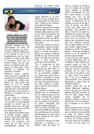 YARITZADROZUNANIÑA
CONPARALISISCEREBRAL
QUESANAESCUCHANDO
MÚSICACRISTIANAYSE
CONVIERTEENCANTANTE.
Queridos amigos, en esta
oportunidad me llena de
emoción dejarles esta histo-
ria que se tilda de Milagrosa
y la verdad es que a mi
humildemente solo me hace
reclinar la cabeza ante Dios
y aceptarla como tal, al
mismo tiempo me da más
fuerza y estimulo para apo-
yarme en Dios para sacar
adelante a Cristian, les
presento a Yaritza:
Debieron pasar muchos
años para que la familia de
Yaritza Droz entendiera que
la negligencia médica que
afectó su vida tenía una
razón de ser. Su madre
Yajaira Acevedo recuerda
muy bien el 21 de noviembre
de 1994, día en que nació en
Chicago la segunda de sus
cuatro hijos.
Lo que sería un alumbra-
miento rutinario y natural
se convirtió en una tragedia
cuando el doctor que la
atendió dejó caer a la niña
de cabeza, dos veces, al salir
del vientre materno.
“Ese día fue devastador para
la familia, porque esperá-
bamos a una niña saludable,
aunque ella nació de siete
meses. Los primeros seis
meses de su vida estuvo
hospitalizada, porque los
doctores no sabían cuáles
serían las consecuencias.
Luego llegaron a la con-
clusión de que Yaritza iba a
ser vegetal por el resto de su
vida”, relató su tío, el pastor
Jerry Manuel López.
Durante sus primeros cuatro
años de vida, Yaritza recibió
terapias físicas pues su cuer-
po no tenía movimiento. De
hecho, ni siquiera podía
parpadear por lo que debían
hidratar sus ojos con gotas
especiales.
Y ante ese cuadro ocurrió lo
impensable cuando su abue-
la paterna, Nilda Casillas,
quien se había acercado a
Dios y oía música cristiana,
decidió un día ponerle audí-
fonos a la niña que entonces
tenía 5 años, para que
escuchara esas melodías.
"En el transcurso de dos
años ocurrió el proceso
espiritual que Dios Hizo en
la vida de Yaritza. A pesar
de un pronóstico científico
que decía que nunca iba a
caminar, ni hablar ni tener
ninguna oportunidad de vi-
da como una persona regu-
lar, Dios empezó a levan-
tarla a través de la música",
afirmó López.
Los primeros indicios del
milagro fue el movimiento
de sus manos y pies, pero la
mayor sorpresa fue cuando
un día su padre, Luis Droz,
oyó un sonido en su cuarto y
al entrar descubrió que
Yaritza estaba cantando.
"Ella no sabía ni hablar, por
eso era increíble que cantara
las canciones que escuchaba
continuamente porque para
ella la música lo era todo",
contó su tío.
A partir de entonces la niña
aprendió a caminar y a
Hablar. Hoy día tiene 15
años y aunque su intelecto
no es el propio de su edad,
según explica su familia,
puede comunicarse. La mú-
sica sigue siendo su gran
pasión por eso su tío
consideró que sería idóneo
contar el testimonio de su
sobrina a través de un disco.
"Con el tiempo nos dimos
cuenta que Dios tiene un
propósito bien grande con
ella a través de la música y
sabemos que parte de lo que
pasó es un testimonio. Hay
veces que las personas se
limitan por pequeñas cosas,
mas sin embargo siempre
hay un líder dentro de uno,
que es Dios", indicó López.
El disco se titula "Yo quiero
alabar", frase que Yaritza le
repetía a su tío durante el
proceso de grabación.
A pesar de que aún mantie-
ne unas limitaciones por su
condición, López afirma que
cuando canta en vivo la
joven se transforma comple-
tamente. La joven cantó por
primera vez en vivo a los
ocho años en la iglesia. A los
10 años cantó con Noemí
Luz; a los 13 con Julissa y
recientemente con Samuel
Hernández y Juan Vélez de
"Objetivo Fama".
Yaritza, quien dice ser la
Hanna Montana cristiana,
estuvo de gira por diversas
iglesias del País durante el
mes de Julio. Luego visitó
varias ciudades de los
Estados Unidos y ahora en
Septiembre está comenzan-
do a trabajar en su nuevo
disco.
Bueno amigos para mi es un
placer dejarles esta noticia,
que me pareció tan increíble
y bella. Yo ahora estoy
dedicada de cabeza a buscar
el disco de Yaritza, porque
aún que tengo ya su música
a través de You tube, me
la alabanza
Pág.25
 