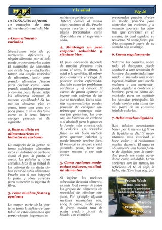 10 CONSEJOS 06/2006
10 consejos de una
alimentación saludable
1-Coma alimento
variados
Necesitamos más de 40
nutrientes diferentes y
ningún alimento por sí solo
puede proporcionarlos todos
El suministro de alimentos
que existe hoy en día facilita
tomar una amplia variedad
de alimentos, tanto com-
prando alimentos frescos
para cocinar como com-
prando comidas preparadas
o comida para llevar. ¡Elija
los alimentos siempre de
manera equilibrada! Si to-
ma un almuerzo rico en
grasa, tome una cena con
poca grasa. Y si un día toma
carne en la cena, intente
escoger pescado al día
siguiente.
2. Base su dieta en
alimentos ricos en
hidratos de carbono
La mayoría de la gente no
toma suficientes alimentos
ricos en hidratos de carbono
como el pan, la pasta, el
arroz, las patatas y otros
cereales. Más de la mitad de
las calorías de su dieta de-
ben venir de estos alimentos.
Pruebe con el pan integral,
la pasta y otros cereales
para aumentar su ingesta de
fibra.
3. Tome muchas frutas y
verduras
La mayor parte de la gen-
te no toma la suficiente can-
tidad de estos alimentos que
proporcionan importantes
nutrientes protectores.
Intente comer al menos
cinco raciones al día. Pruebe
nuevas recetas o vea qué
platos preparados están
disponibles en el supermer-
cado.
4. Mantenga un peso
corporal saludable y
siéntase bien
El peso adecuado depende
de muchos factores tales
como el sexo, la altura, la
edad y la genética. El sobre-
peso aumenta el riesgo de
padecer varias enfermeda-
des tales como los problemas
cardiacos y el cáncer. El
exceso de grasa aparece al
ingerir más calorías de las
que se necesitan. Estas calo-
rías suplementarias pueden
provenir de cualquier un-
triente que contenga calo-
rías (las proteínas, las gra-
sas, los hidratos de carbono
o el alcohol) pero la grasa es
la fuente más concentrada
de calorías. La actividad
física es un buen método
para quemar calorías y
puede hacerle sentirse bien.
El mensaje es simple: si está
ganando peso, tiene que
comer menos y ser más
activo.
5. Coma raciones mode-
radas: reduzca, no elimi-
ne alimentos
Si ingiere las raciones
adecuadas de cada alimento,
es más fácil comer de todos
los grupos de alimentos sin
necesidad de eliminar nin-
guno. Por ejemplo, algunas
raciones razonables son:
100g de carne, media pieza
de fruta, media taza de
pasta cruda o 50ml de
helado. Las comidas
preparadas pueden ofrecer
un medio práctico para
controlar las raciones y a
menudo aparecen las calo-
rías que contienen en el
envase, lo cual ayuda a su
recuento. Si come fuera, po-
dría compartir parte de su
comida con un amigo.
6. Coma regularmente
Saltarse las comidas, sobre
todo el desayuno, puede
conducir a una sensación de
hambre descontrolada, cau-
sando a menudo una sobre
ingesta. Realizar una media
mañana o una merienda-
puede ayudar a contener el
hambre, pero no coma de-
masiado para no sustituir
las comidas principales. No
olvide contar esta toma co-
mo parte de su consumo
total de calorías.
7. Beba muchos líquidos
¡Los adultos necesitamos
beber por lo menos 1,5 litros
de líquidos al día! Y nece-
sitamos más cantidad si
hace calor o si realizamos
mucho deporte. El agua es
obviamente una buena fuen-
te de líquidos pero la varie-
dad puede ser tanto agra-
dable como saludable. Otras
opciones son los zumos, los
refrescos, el té, el café, la
leche, etc.(Continua pag. 27)
Y la salud Pág.26
Pronto Wash
Lavado- Encerado-
Aspirado- c/ productos
naturales de lunes a lunes
de 10 a 18 hs
Playa de
estacionamiento
del Shopping
 