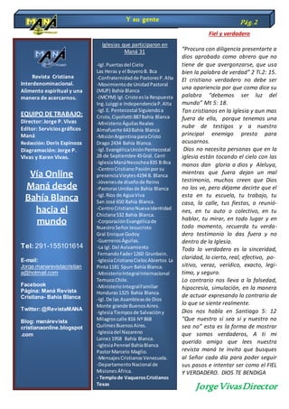 Revista Cristiana
Interdenominacional.
Alimento espiritual y una
manera de acercarnos.
EQUIPO DE TRABAJO:
Director: Jorge P. Vivas
Editor: Servicios gráficos
Maná
Redacción: Doris Espinoza
Diagramación: Jorge P.
Vivas y Karen Vivas.
Vía Online
Maná desde
Bahía Blanca
hacia el
mundo
Tel: 291-155101614
E-mail:
Jorge.manarevistacristian
a@hotmail.com
Facebook
Página: Maná Revista
Cristiana- Bahía Blanca
Twitter:@RevistaMANA
Blog: manárevista
cristianaonline.blogspot
.com
Y su gente Pág.2
Iglesias que participaron en
Maná 31
-Igl.Puertasdel Cielo
Las Heras y el BoyeroB. Bca
-Confraternidadde PastoresP.Alta
-Movimientode UnidadPastoral
(MUP) Bahía Blanca
-(MCYM) Igl.Cristoesla Respuesta
Ing.Luiggi e IndependenciaP.Alta
-Igl.E. Pentecostal Siguiendoa
Cristo,Cipolletti 887Bahía Blanca
-MinisterioÁguilasReales
Almafuerte 643Bahía Blanca
-MisiónArgentinaparaCristo
Drago 2434 Bahía Blanca.
-Igl.EvangélicaUniónPentecostal
28 de Septiembre 45Gral. Cerri
-IglesiaManáNecochea835 B:Bca
-CentroCristianoPasiónporsu
presenciaVieytes4194 B. Blanca
-Jóvenesde diseñode Reino
-PastorasUnidasde Bahía Blanca
-Igl. Ríos de AguaViva
San José 650 Bahía Blanca.
-CentroCristianoNuevaIdentidad
Chiclana532 Bahía Blanca.
-CorporaciónEvangélicade
NuestroSeñorJesucristo
Gral Enrique Godoy
-GuerrerosÁguilas.
-La Igl.Del Avivamiento
FernandoFader1260 Grunbein.
-IglesiaCristianaCielosAbiertos La
Pinta1181 Spurr Bahía Blanca.
-MinisterioIntegralInternacional
TemucoChile.
-MinisterioIntegralFamiliar
Honduras1325 Bahía Blanca.
-Igl.De las Asambleasde Dios
Monte grande BuenosAires.
-IglesiaTiemposde Salvacióny
Milagroscalle 816 Nº 868
QuilmesBuenosAires.
-Iglesiadel Nazareno
Lainez1958 Bahía Blanca.
-IglesiaPenniel BahíaBlanca
PastorMarcelo Maglio.
-MensajesCristianosVenezuela.
-DepartamentoNacional de
MisionesÁfrica.
- Templode VaquerosCristianos
Texas
Fiel y verdadero
“Procura con diligencia presentarte a
dios aprobado como obrero que no
tiene de que avergonzarse, que usa
bien la palabra de verdad” 2 Ti.2: 15.
El cristiano verdadero no debe ser
una apariencia por que como dice su
palabra “debemos ser luz del
mundo” Mt 5: 18.
Tan cristianos en la iglesia y aun mas
fuera de ella, porque tenemos una
nube de testigos y a nuestro
principal enemigo presto para
acusarnos.
Dios no necesita personas que en la
iglesia están tocando el cielo con las
manos dan gloria a dios y Aleluya,
mientras que fuera dejan un mal
testimonio, muchos creen que Dios
no los ve, pero déjame decirte que el
esta en tu escuela, tu trabajo, tu
casa, la calle, tus fiestas, o reunió-
nes, en tu auto o colectivo, en tu
hablar, tu mirar, en todo lugar y en
todo momento, recuerda tu verda-
dero testimonio lo das fuera y no
dentro de la Iglesia.
Todo lo verdadero es la sinceridad,
claridad, lo cierto, real, efectivo, po-
sitivo, veraz, verídico, exacto, legi-
timo, y seguro.
Lo contrario nos lleva a la falsedad,
hipocresía, simulación, en la manera
de actuar expresando lo contrario de
lo que se siente realmente.
Dios nos habla en Santiago 5: 12
“Que nuestro si sea si y nuestro no
sea no” esta es la forma de mostrar
que somos verdaderos, A ti mi
querido amigo que lees nuestra
revista maná te invito que busques
al Señor cada día para poder seguir
sus pasos e intentar ser como el FIEL
Y VERDADERO. DIOS TE BENDIGA
JorgeVivasDirector
 