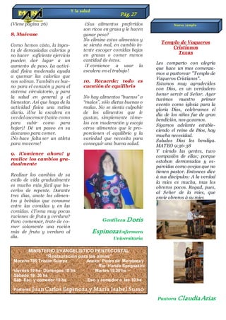 (Viene pagina 26)
8. Muévase
Como hemos visto, la inges-
ta de demasiadas calorías y
no hacer suficiente ejercicio
pueden dar lugar a un
aumento de peso. La activi-
dad física moderada ayuda
a quemar las calorías que
nos sobran. También es bue-
no para el corazón y para el
sistema circulatorio, y para
la salud en general y el
bienestar. Así que haga de la
actividad física una rutina
diaria. ¡Use la escalera en
vez del ascensor (tanto como
para subir como para
bajar)! Dé un paseo en su
descanso para comer.
¡No hace falta ser un atleta
para moverse!
9. ¡Comience ahora! y
realice los cambios gra-
dualmente
Realizar los cambios de su
estilo de vida gradualmente
es mucho más fácil que ha-
cerlos de repente. Durante
tres días, anote los alimen-
tos y bebidas que consume
entre las comidas y en las
comidas. ¿Toma muy pocas
raciones de fruta y verdura?
Para comenzar, trate de co-
mer solamente una ración
más de fruta y verdura al
día.
¿Sus alimentos preferidos
son ricos en grasa y le hacen
ganar peso?
No elimine estos alimentos y
se sienta mal, en cambio in-
tente escoger comidas bajas
en grasas o comer menos
cantidad de éstos.
¡Y comience a usar la
escalera en el trabajo!
10. Recuerde: todo es
cuestión de equilibrio
No hay alimentos “buenos” o
“malos”, sólo dietas buenas o
malas. No se sienta culpable
de los alimentos que le
gustan, simplemente tóme-
los con moderación y escoja
otros alimentos que le pro-
porcionen el equilibrio y la
variedad que necesita para
conseguir una buena salud.
Gentileza Doris
EspinozaEnfermera
Universitaria
Templo de Vaqueros
Cristianos
Texas
Les comparto con alegría
que hace un mes comenza-
mos a pastorear "Templo de
Vaqueros Cristianos".
Estamos muy agradecidos
con Dios, es un verdadero
honor servir al Señor. Ayer
tuvimos nuestro primer
evento como iglesia para la
gloria Dios, celebramos el
día de los niños fue de gran
bendición, nos gozamos.
Sigamos adelante estable-
ciendo el reino de Dios, hay
mucha necesidad.
Saludos Dios les bendiga.
MATEO 9:36-38
Y viendo las gentes, tuvo
compasión de ellas; porque
estaban derramadas y es-
parcidas como ovejas que no
tienen pastor. Entonces dice
á sus discípulos: A la verdad
la mies es mucha, mas los
obreros pocos. Rogad, pues,
al Señor de la mies, que
envíe obreros á su mies
Pastora ClaudiaArias
Y la salud
Pág.27
MINISTERIO EVANGELISTICO PENTECOSTAL
“Restauración para las almas”
Moreno 785 Tristan Suarez Anexo: Pedro de Mendoza y
Rio Hondo Spegazzini
Viernes 19 hs- Domingos 18 hs Martes 19.30 hs –
Sábado 19. 30 hs
Sáb. Esc. y comedor 10 hs Esc. y comedor a las 10 hs
Pastores: Juan Carlos Espinoza y María Isabel Susso
Nuevo templo
 