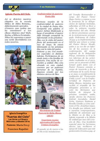 Iglesia Puerta del Cielo.
Asi se divierten nuestros
chiquitos en la escuela
bíblica de Aldea Romana,,,
didácticamente aprenden,
¿Conocen esas caritas que
los entretienen? si son
ellasss ¿Quienes sino? Ruth,
Karina y Débora Fernández.
Niños los esperamos a pasar
una tarde divertidísima con
todos nosotros.
Confraternidad de pastores
Punta Alta
Hermosa reunión de la
confraternidad de pastores
de la ciudad de Punta Alta.
Compartió una palabra el
pastor Adrian Maldonado y
luego el presidente el pastor
Aldo Stumpfs compartió la
informando en los próximos
Días con la visita del pastor
fiesta del pentecostés en el
mes de mayo. Se estará
informando en los próximos
días con la visita del pastor
Galeano y sra. Con reunió-
nes especiales en distintas
Iglesias. Participamos de un
asado junto a las familias de
pastores. Una noche de co-
munión y unidad. Dios esta
obrando en esta ciudad,
creemos por un poderoso
derramar de su Espíritu.
Sigamos orando por Los
distintos siervos de Dios.
Movimiento de Unidad
Pastoral de Bahía Blanca
(MUP)
Importante reunion
informativa del Concilio
Cristiano Evangélico.
El pasado 30 de marzo a las
20 Hs en las instalaciones
del Templo Restaurador a
cargo del Pastor Victor
Hugo Cartes y esposa y con
la presencia de 21 delega-
ciones de Iglesias invitadas,
adheridas al CCE se llevó a
cabo la primera reunión
informativa del año. Dónde
se dieron precisiones acerca
de la recientemente promul-
gada Ordenanza de Cultos
18.333 y su implementación,
informe que estuvo a cargo
del Pastor Héctor Mendé,
quién a su vez dio un infor-
me de los avances en la
conformación del equipo
regional de la Delegación
FEcep. Asimismo se brinda-
ron informes de las activi-
dades realizadas en el 2015,
como así se presentó al Hno
Ismael quién junto con el
Pastor Fonseca estarán a
cargo de tesorería y de las
cobranzas de la cuota Fecep
y se puso a consideración la
realización del "Pentecostés
Unido 2.016" con la Confra-
ternidad de Pastores de
Bahía Blanca, iniciativa que
recibió el respaldo de los
delegados presentes y se
votó los Hermanos que
habrán de integrar la
próxima comisión unida,
siendo electos los Pastores
Gabriel Avendaño, Daniel
Soria, Gustavo Espinoza y
Rosalía Candia y como asis-
tente el Tte. Jonathan López.
Un desafío por delante unir
a nuestras congregaciones,
sabiendo de antemano que
la Misión es de Dios y la
Iglesia responde a la Misión
de unidad que nace del cora-
zón de Dios. Una bendición
especial para los hermanos
electos que recibieron el
apoyo de todos para que este
pentecostés (Continua pag. 4)
Y su Noticiero Pág.3
Iglesia Evangélica
“Puertas del Cielo”
Las Heras y el Boyero
Miércoles y sábados 20 hs
Pastores: María Eva y
Francisco Rapalini
 