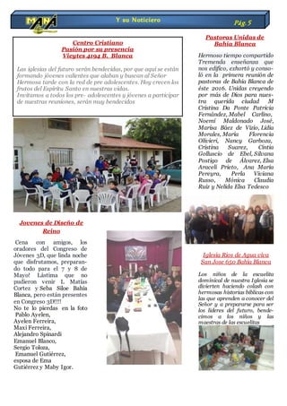 Jovenes de Diseño de
Reino
Cena con amigos, los
oradores del Congreso de
Jóvenes 3D, que linda noche
que disfrutamos, preparan-
do todo para el 7 y 8 de
Mayo! Lástima que no
pudieron venir L Matías
Cortez y Seba Siloe Bahía
Blanca, pero están presentes
en Congreso 3D!!!!
No te lo pierdas en la foto
Pablo Ayelen,
Ayelen Ferreira,
Maxi Ferreira,
Alejandro Spinardi
Emanuel Blanco,
Sergio Toloza,
Emanuel Gutiérrez,
esposa de Ema
Gutiérrez y Maby Igor.
Pastoras Unidas de
Bahía Blanca
Hermoso tiempo compartido
Tremenda enseñanza que
nos edifico, exhortó y conso-
ló en la primera reunión de
pastoras de Bahía Blanca de
éste 2016. Unidas creyendo
por más de Dios para nues-
tra querida ciudad M
Cristina Da Ponte Patricia
Fernández, Mabel Carlino,
Noemí Maldonado José,
Marisa Báez de Vizio, Lidia
Morales, María Florencia
Olivieri, Nancy Garboza,
Cristina Suarez, Cintia
Golluscio de Ebel, Silvana
Postigo de Álvarez, Elsa
Araceli Prieto, Ana María
Pereyra, Perla Viviana
Russo, Mónica Claudia
Ruiz y Nelida Elsa Tedesco
Iglesia Rios de Agua viva
San Jose 650 Bahía Blanca
Los niños de la escuelita
dominical de nuestra Iglesia se
divierten haciendo colash con
hermosas historias bíblicas con
las que aprenden a conocer del
Señor y a prepararse para ser
los lideres del futuro, bende-
cimos a los niños y las
maestras de las escuelitas
Y su Noticiero Pág.5
Centro Cristiano
Pasión por su presencia
Vieytes 4194 B. Blanca
Las iglesias del futuro serán bendecidas, por que aquí se están
formando jóvenes valientes que alaban y buscan al Señor
Hermosa tarde con la red de pre adolescentes. Hoy crecen los
frutos del Espíritu Santo en nuestras vidas.
Invitamos a todos los pre- adolescentes y jóvenes a participar
de nuestras reuniones, serán muy bendecidos
 